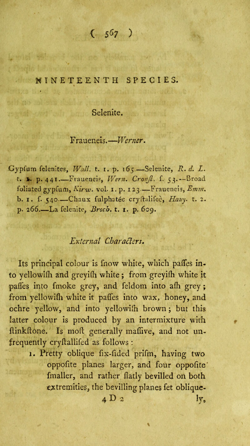 < 5^7 ) NINETEENTH SPECIES. Selenite. F r aueneis. —Werner. Gypfum felenites, Wall. t. i. p. 165.—Selenite, R. d. L. t. b. p. 441 Fraueneis, Wern. Cronjl. f. 53.— Broad foliated gypfufo, Kirin, vol. 1. p. 123—Fraueneis, Emm. b. 1. f. 540—Chaux fulphatee cryftalifee, Hauy. t. 2. p. 266 La felenite, Jdroch. t. 1. p. 609. External Characters, Its principal colour is fnow white, which palfes in- to yellowifh and greyifh white ; from greyifh white it paffes into fmoke grey, and feldom into afh grey; from yellowifli white it paffes into wax, honey, and ochre yellow, and into yellowilh brown; but this latter colour is produced by an intermixture with ftinkftone. Is mod generally maffive, and not un- frequently crydallifed as follows : 1. Pretty oblique fix-fided prifm, having two oppofite planes larger, and four oppofite' fmaller, and rather flatly bevilled on both extremities, the bevilling planes fet oblique- 4 D 2 ly.