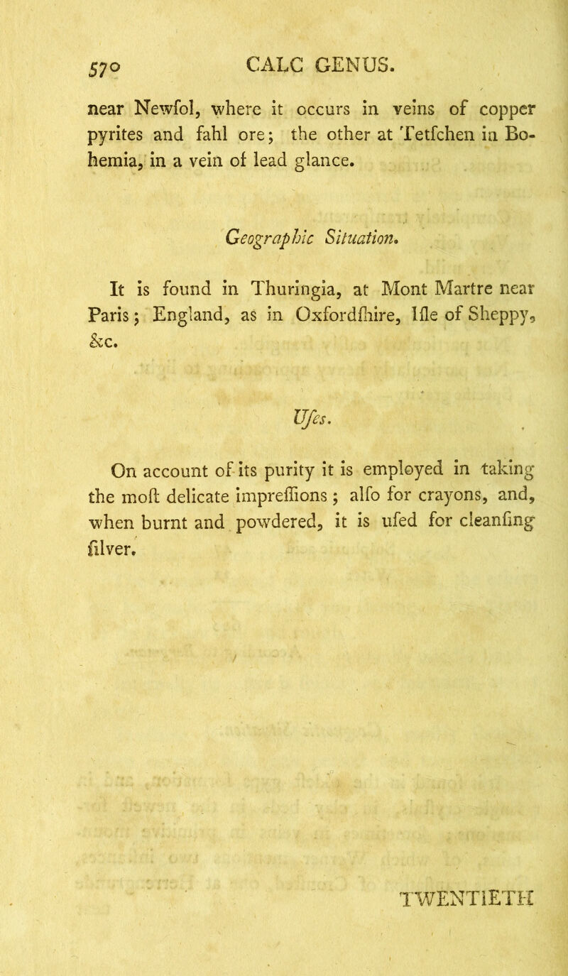 57° near Newfol, where it occurs in veins of copper pyrites and fahl ore; the other at Tetfchen in Bo- hemia, in a vein of lead glance. Geographic Situation. It is found in Thuringia, at Mont Martre near Paris; England, as in Gxfordfhire, Hie of Sheppy, &c. Ufes. On account of its purity it is employed in taking the raoft delicate impreffions; alfo for crayons, and, when burnt and powdered, it is ufed for cleanfing filver. TWENTIETH