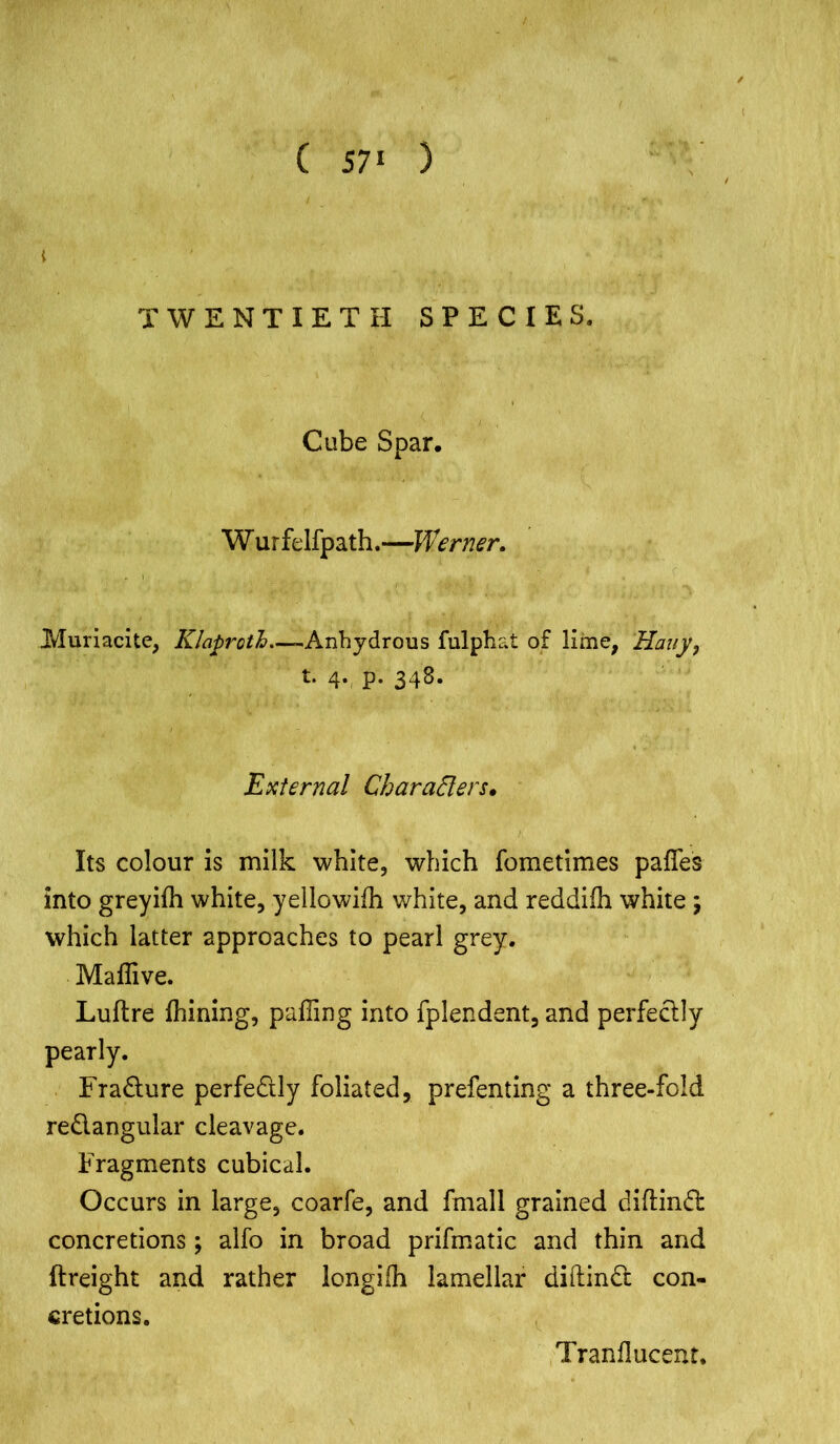 ( 57‘ ) TWENTIETH SPECIES. Cube Spar. W urfelfpath.—Werner. JVIuriacite, Klaproth—-Anhydrous fulphai of lime, 'Hatty, t. 4. p. 348. External Characters. Its colour is milk white, which fometimes pafles into greyifh white, yellowifh white, and reddiih white j which latter approaches to pearl grey. Maffive. Luftre fhining, paffing into fplendent, and perfectly pearly. Fracture perfectly foliated, prefenting a three-fold re&angular cleavage. Fragments cubical. Occurs in large, coarfe, and fmall grained diftind concretions; alfo in broad prifmatic and thin and {freight and rather longiih lamellar diftindt con- cretions. Tranflucent,