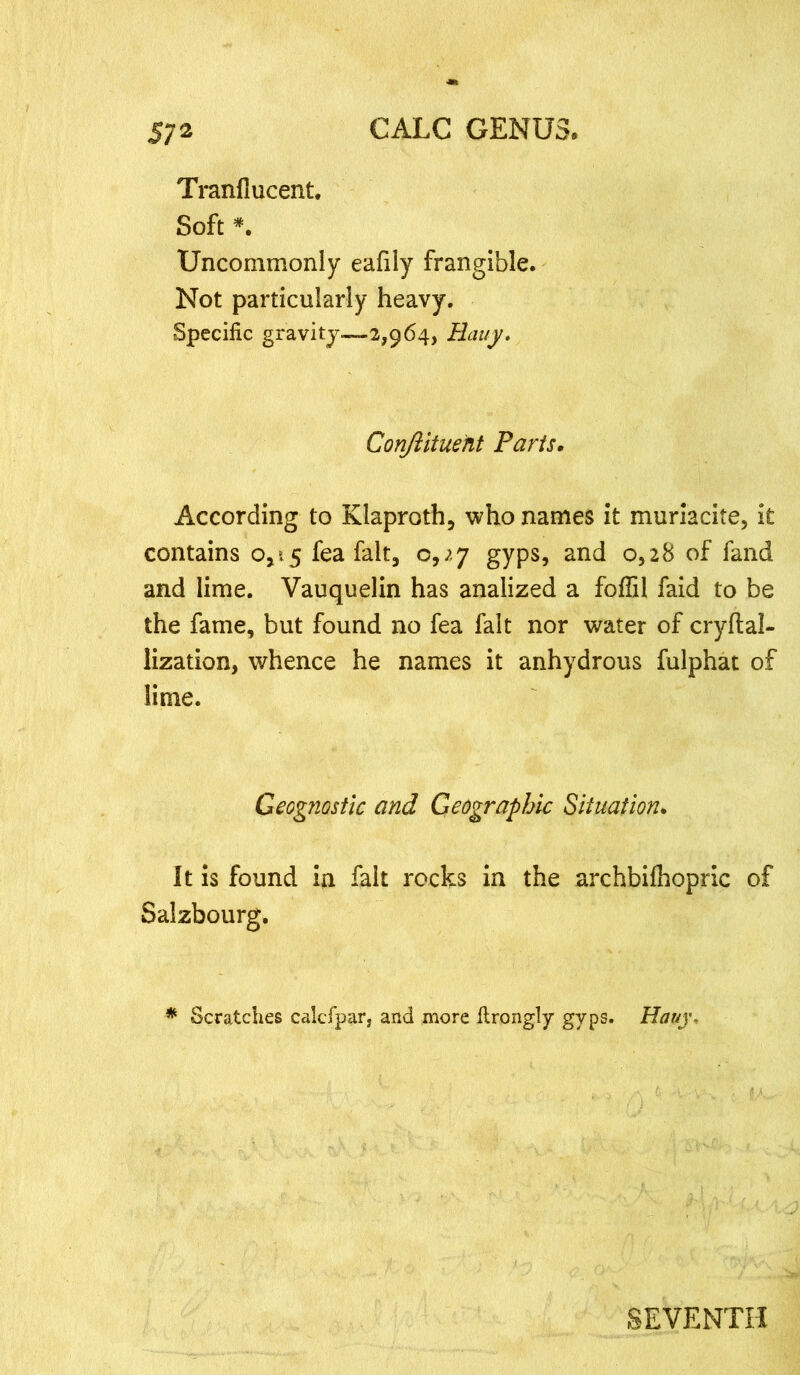Tranflucent. Soft *. Uncommonly eafily frangible. Not particularly heavy. Specific gravity—2,964, Rauy. Conftituent Parts. According to Klaproth, who names it muriacite, it contains 0,15 fea fait, 0,^.7 gyps, and 0,28 of fand and lime. Vauquelin has analized a foflil faid to be the fame, but found no fea fait nor water of cryftal- lization, whence he names it anhydrous fulphat of lime. Geognostic and Geographic Situation. It is found in fait rocks in the archbifhopric of Salzbourg. * Scratches calcfpar, and more firongly gyps. Hauj% SEVENTH