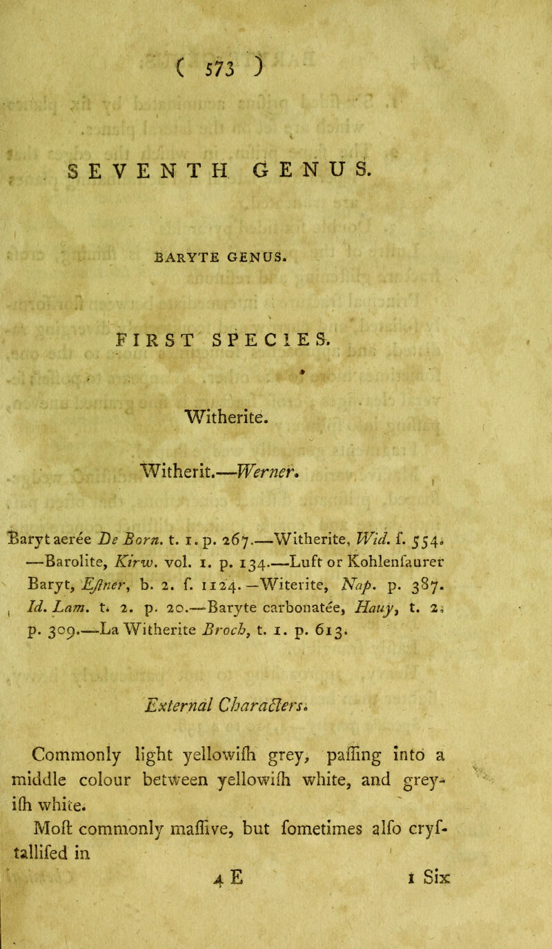 SEVENTH GENUS. BARYTE GENUS. FIRST SPECIES. Witherite. Witherit.—Werner. Batytaeree Be Born. t. i. p. 267.—Witherite, Wid. f. 554. —-Barolite, Kirw. vol, 1. p. 134 Luft or Kohlenfaurer Baryt, Ejner, b. 2. f. 1124. —Witerite, Nap. p. 387. . Id. Lam. 14 2. p. 20.-— Baryte carbonatee, Hauy, t. 2, p. 309.—-La Witherite Broch, t. 1. p. 613. External Characters* Commonly light yellowifh grey, palling into a middle colour between yellowiih white, and grey- Ifh white. Moft commonly maffive, but fometimes 2ifo cryf- tallifed in 4E i Six