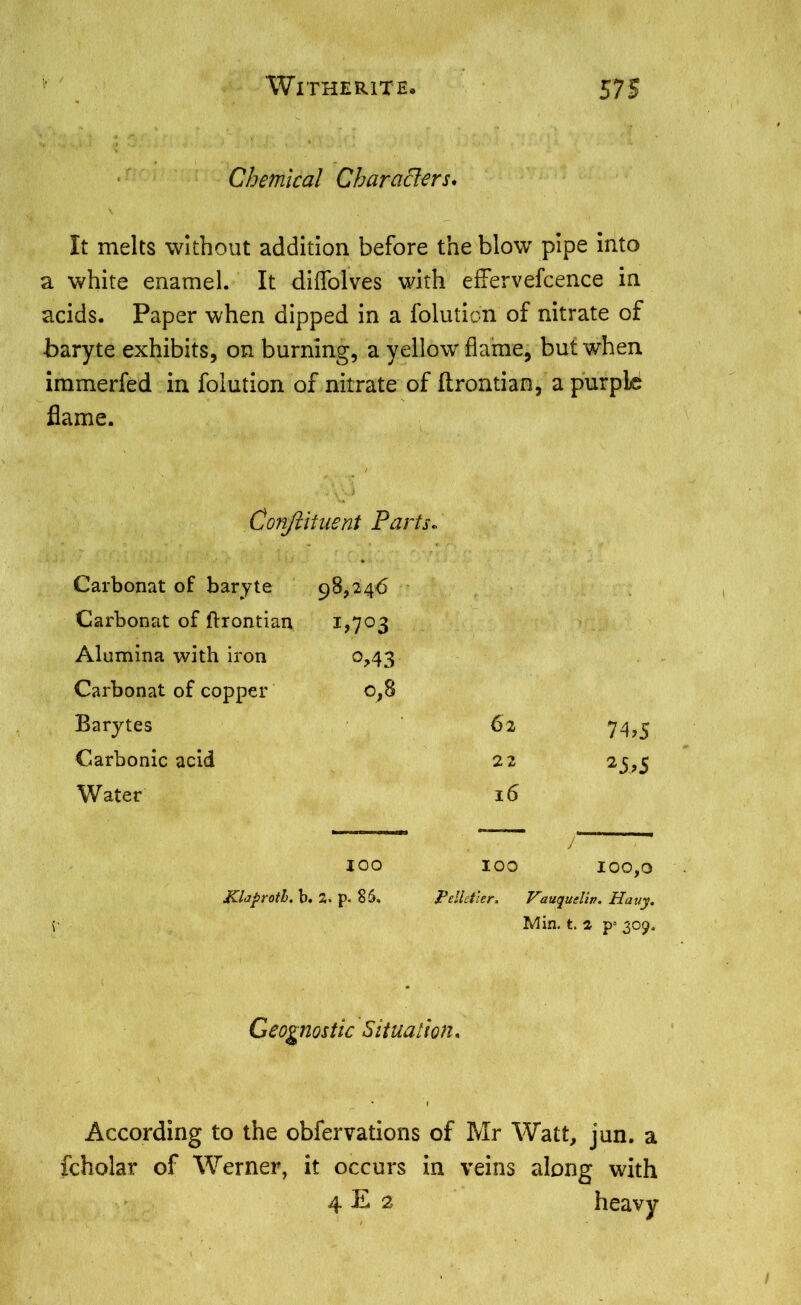 Chemical Characters, It melts without addition before the blow pipe into a white enamel. It diflolves with effervefcence in acids. Paper when dipped in a folutidn of nitrate of baryte exhibits, on burning, a yellow flame, but when immerfed in folution of nitrate of flrontian, a purple flame. Conftituent Parts. Carbonat of baryte 98,246 Carbonat of flrontian i>7°3 Alumina with iron °>43 Carbonat of copper 0,8 Barytes 62 74,5 Carbonic acid 22 25>5 Water l6 IOO 100 J 100,0 Klaproth, b. 2. p. 85. Pelletier. Vauqueliv. Hauy. Min. t. 2 p= 309. Geognostic Situation, According to the obfervations of Mr Watt, jun. a Scholar of Werner, it occurs in veins along with 4 E 2 heavy