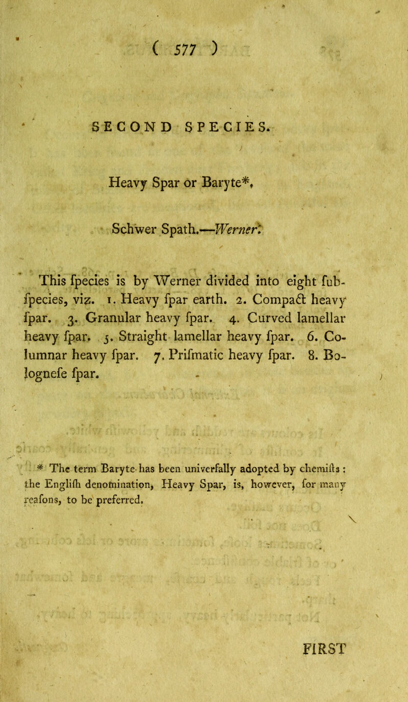 SECOND SPECIES. * . . ■. ' '■* ■ ■ 7 ; «*■ . Heavy Spar or Baryte*, Schwer SpathWerner', This fpecies is by Werner divided into eight fob- fpecies, viz. i. Heavy fpar earth. 2. Compact heavy fpar. 3. Granular heavy fpar. 4. Curved lamellar heavy fpar. 5. Straight lamellar heavy fpar. 6. Co- lumnar heavy fpar. 7. Prifmatic heavy fpar. 8. Bo- lognefe fpar. * The term Baryte has been univerfally adopted by chemilh : the Engliih denomination, Heavy Spar, is, however, for many reafons, to be preferred. FIRST