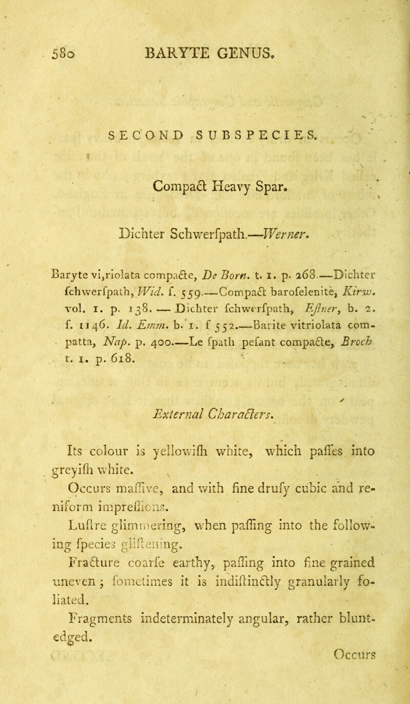 SECOND SUBSPECIES, Compadt Heavy Spar. Dichter Schwerfpath.—Werner. Baryte vi,riolata compare, Be Bom. t. i. p. 26S,—-Dichter fchwerfpath,7T/^. f. 559,-—Compact barofelenite, Kirw. vol. 1. p. 138. — Dichter fchwerfpath, EJiner, b. 2. f. 1146. Id. Emm. b. 1. f 552.—Barite vitriolata com- patta, Nap. p. 400.—Le fpatli pefant compa&e, Broch t. 1. p. 618. External Characters. Its colour is yellowifh white, which pafles into greyifh white. Occurs mamve, and with fine drufv cubic and re- niform impreflions. Lufire glimmering, when pafling into the follow- ing fpecies gliftening. Frafture coarfe earthy, paffmg into fine grained uneven j fomelimes it is indiflindtly granularly fo- liated. Fragments indeterminately edged. tngular, rather blunt- Occurs
