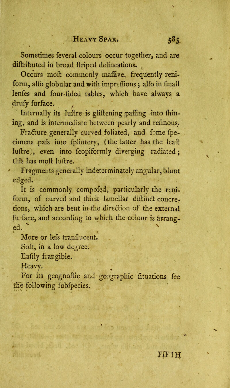 Sometimes feveral colours occur together, and are diftributed in broad ftriped delineations. Occurs mod: commonly maflive, frequently reni- form, alfo globular and with imprtflions ; alfo in fmall lenfes and four-fided tables, which have always a drufy furface. A Internally its luftre is gliftening palling into Alin- ing, and is intermediate between pearly and refinous. Fradure generally curved foliated, and fome fpe- cimens pafs into fplintery, (the latter has the leafl luftre;, even into fcopiformly diverging radiated; this has moft luftre. y Fragments generally indeterminately angular, blunt edged. It is commonly compofed, particularly the reni- form, of curved and thick lamellar diftind concre- tions, which are bent in the diredion of the external furface, and according to which the colour is arrang- ed. ' - \ More or lefs tranflucent. Soft, in a low degree. Eafily frangible. Heavy. For its geognoftic and geographic fxtuations fee the following fubfpecies. FIFTH