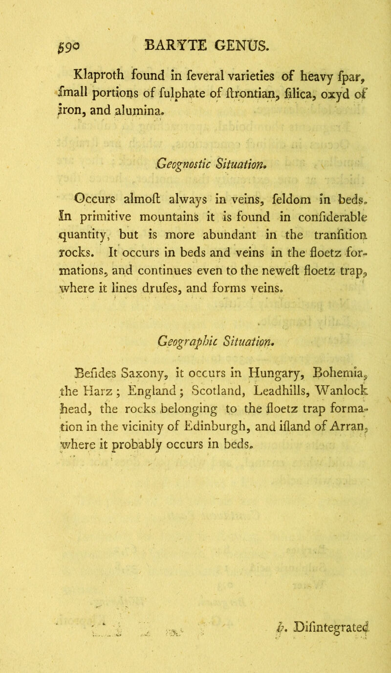 $90 Klaproth found in feveral varieties of heavy fpar, fmall portions of fulphate of ftrontian, filica, oxyd of Iron, and alumina. Geognostic Situation. Occurs almoft always in veins, feldom in beds. In primitive mountains it is found in confiderable quantity, but is more abundant in the tranfition rocks. It occurs in beds and veins in the floetz for- mations, and continues even to the neweft floetz trap3 where it lines drufes, and forms veins. Geographic Situation. Befides Saxony, it occurs in Hungary, Bohemia^ the Harz ; England ; Scotland, Leadhills, Wanlock head, the rocks belonging to the floetz trap forma- tion in the vicinity of Edinburgh, and ifland of Arran, where it probably occurs in beds. k. Difintegrated