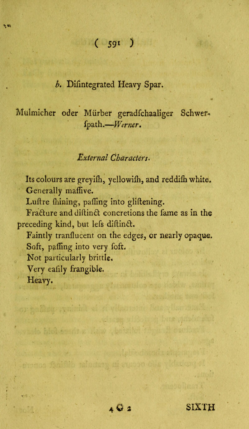 b. Difintegrated Heavy Spar. Muimicher oder Miirber geradfchaaliger Schwef* fpath.—Werner. External Characters. Its colours are greyilh, yellowilh, and reddilh white. Generally maffive. Luftre (hming, palling into gliftening. Fra&ure anddiftinft concretions the fame as in the preceding kind, but lefs diftinft. Faintly tranllucent on the edges, or nearly opaque. Soft, palling into very foft. Not particularly brittle. Very eafily frangible. Heavy. 4O2 SIXTH