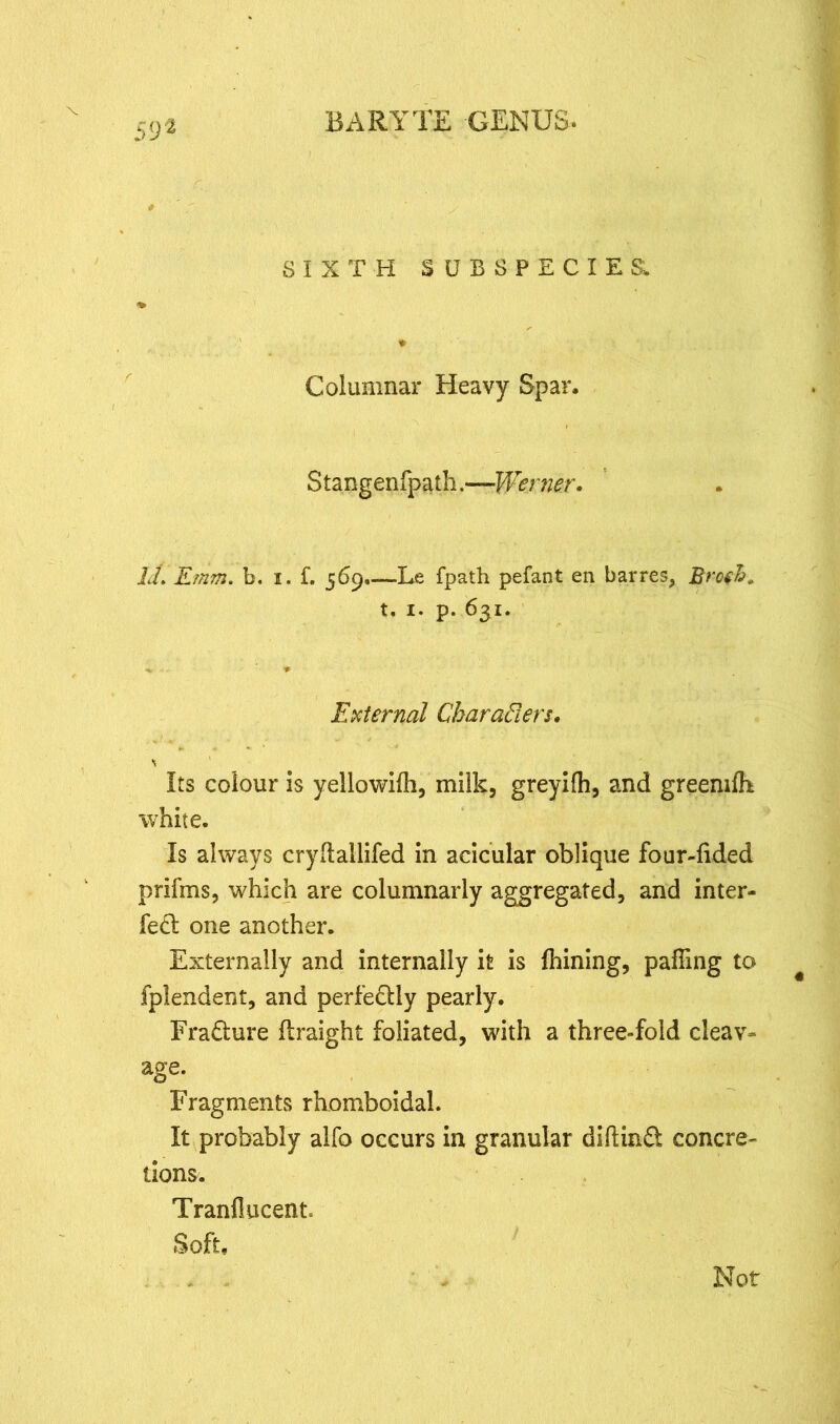 SIXTH SUBSPECIES. Columnar Heavy Spar. Stangenfpath.—Werner. id. Emm. b. i. f. 569.—Le fpath pefant en barres, Broth. t. x. p. 631. V * External Characters. \ Its colour is yellowilh, milk, greyilh, and greeniffi white. Is always cryftallifed in acicular oblique four-fided prifms, which are columnarly aggregated, and inter- fed one another. Externally and internally it is fhining, paffing to fplendent, and perfedly pearly. Fradure flraight foliated, with a three-fold cleav- age. Fragments rhomboidal. It probably alfo occurs in granular diftind concre- tions. Tranflucent Soft, Not