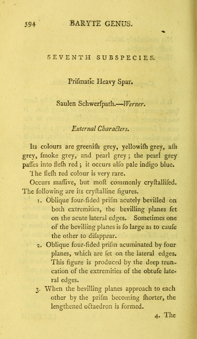 SEVENTH SUBSPECIES. % Prifmatic Heavy Span Saulen Schwerfpath.—Werner. External Characters. Its colours are greenifh grey, yellowifh grey, alii grey, fmoke grey, and pearl grey; the pearl grey paixes into flefh red ; it occurs alfo pale indigo blue. The flefh red colour is very rare. Occurs maffive, but mo ft commonly cryftallifedo The following are its cryftalline figures. 1. Oblique four*Tided prifm acutely bevilled on both extremities, the bevilling planes fet on the acute lateral edges. Sometimes one of the bevilling planes is fo large as to caufe the other to difappear. 2. Oblique four-fided prifm acuminated by four planes, which are let on the lateral edges. This figure is produced by the deep trun- cation of the extremities of the obtufe late- ral edges. 3. When the bevilling planes approach to each other by the prifm becoming fhorter, the lengthened o&aedron is formed. 4. The