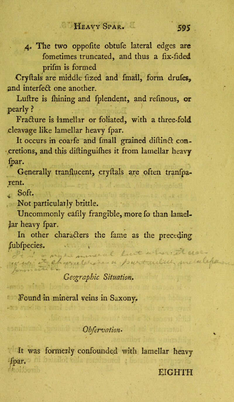 59S 4, The two oppofite obtufe lateral edges are fometimes truncated, and thus a fix-fided prifm is formed Cryftals are middle fized and fmail, form drufes* and interfed one another. Luftre is fhining and fplendent, and refmous, or pearly ? Fradure is lamellar or foliated, with a three-fold cleavage like lamellar heavy fpar. It occurs in coarfe and fmail grained diftind con- cretions, and this diftinguifhes it from lamellar heavy fpar. Generally tranflucent, cryftals are often tranfpa- rent. Soft. •fc Not particularly brittle. Uncommonly eafily frangible, more fo than lamel- lar heavy fpar. In other charaders the fame as the preceding JTubfpecies. ■ 1 ' Geographic Situation* -Found in mineral veins in Saxony. Ohfervation• It was formerly confounded with lamellar heavy fpar.
