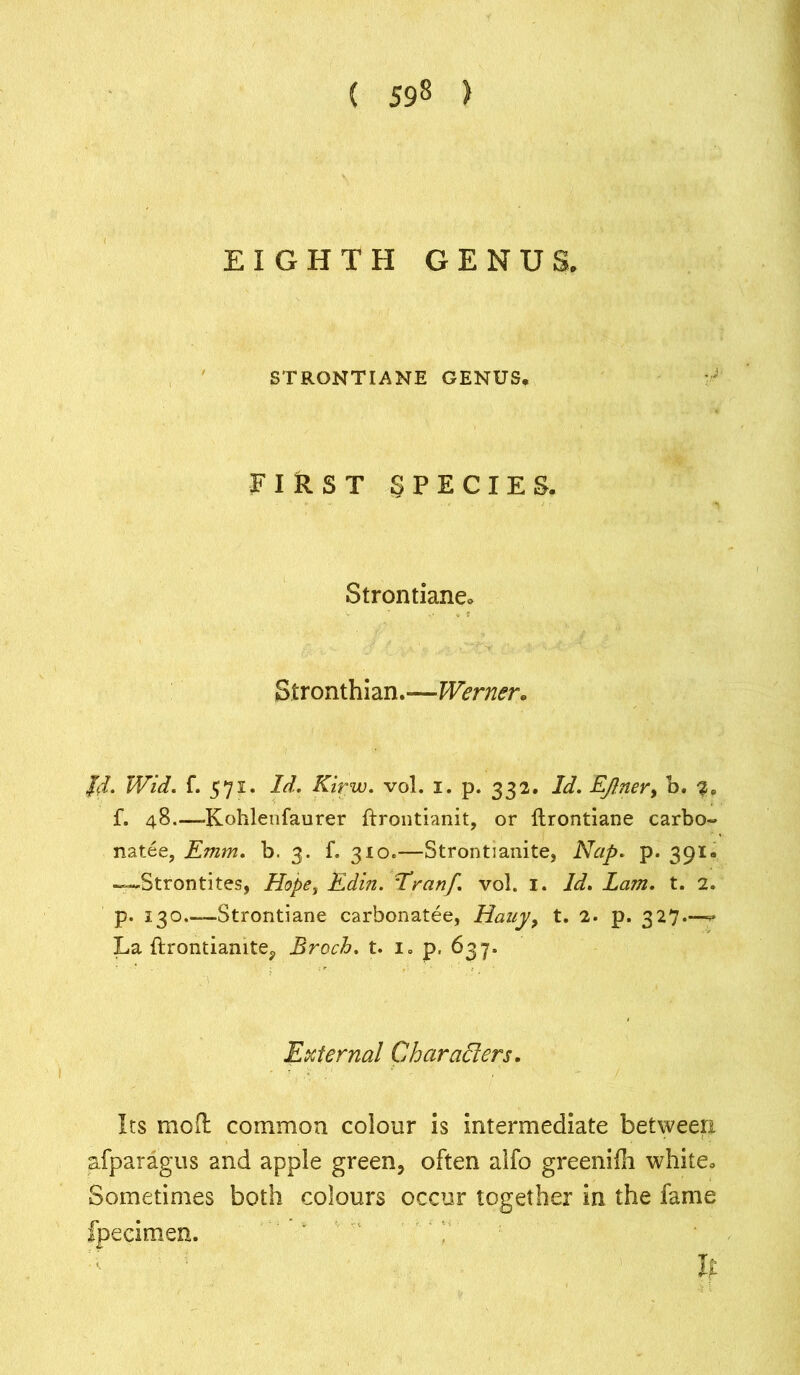EIGHTH GENUS. STRGNTIANE GENUS. FIRST SPECIES. Strontiane. Stronthian.—Werner. Jd. Wid. f. 571. Id. Kirw. vol. 1. p. 332. Id. Ejlner> h. 20 f. 48.—-Kohleufaurer ftrontianit, or ftrontiane carbo- natee, Emm. b. 3. f. 310.—Strontianite, Nap. p. 391. Strontites, Hope, Edin. Eranf. vol. 1. Id. Lam. t. 2. p. 130.—Strontiane carbonatee, Hauy, t. 2. p. 327.—^ La ftrontianite, Broch. t. i, p. 637, External Char alters. Its molt common colour is intermediate between afparagus and apple green, often alfo greenifh white. Sometimes both colours occur together in the fame fpecimen. If