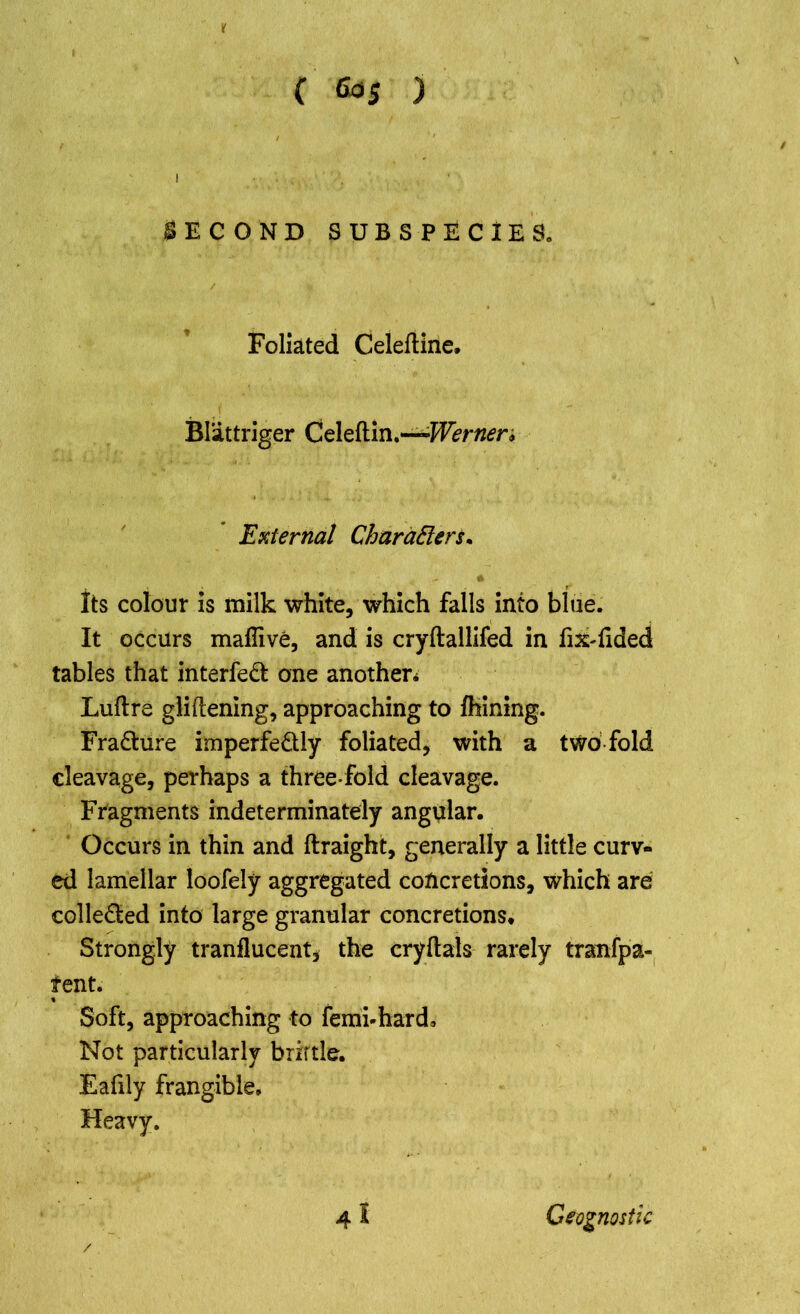 If ( 6d5 ) SECOND SUBSPECIES. Foliated Celeftine. Blattriger Celeftin.—Werner* External CharaEleru Its colour is milk white, which falls into blue. It occurs mafiive, and is cryftallifed in fik-fided tables that interfeft one another* Luftre gliftening, approaching to Alining. Fra&ure imperfe&ly foliated, with a two fold cleavage, perhaps a three-fold cleavage. Fragments indeterminately angular. Occurs in thin and ftraight, generally a little curv- ed lamellar loofely aggregated concretions, which are colle£ted into large granular concretions. Strongly tranflucent, the cryftals rarely tranfpa- tent. Soft, approaching to femi-hard. Not particularly brittle. Eafily frangible. Heavy. 4 I / Geognostic
