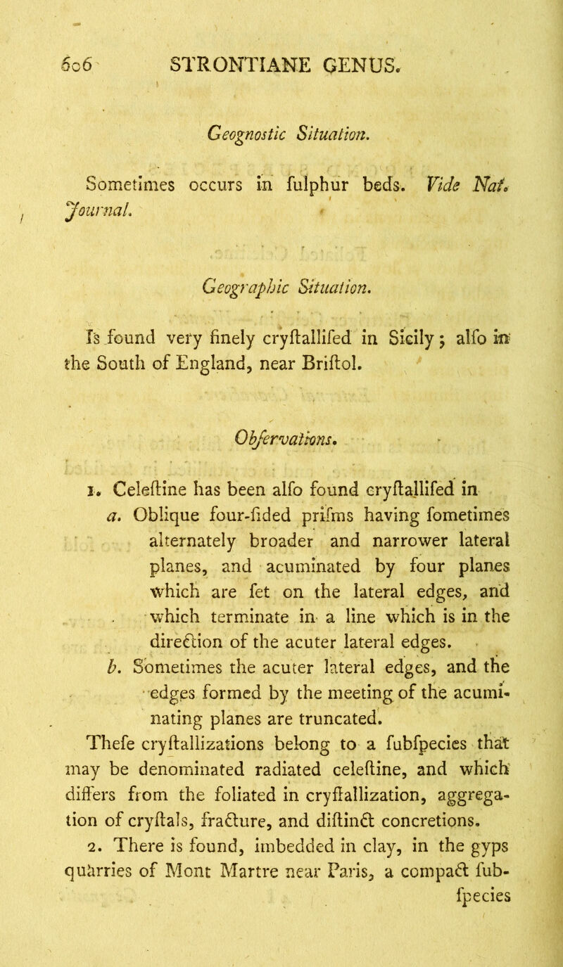 Geognostic Situation. Sometimes occurs in fulphur beds. Vide Nat, Journal. Geographic Situation. Is found very finely cryftallifed in Sicily \ alfo in the South of England, near Brifloh Obfervations. 1. Celeftine has been alfo found eryflallifed in a. Oblique four-fided prifrns having fometimes alternately broader and narrower lateral planes, and acuminated by four planes which are fet on the lateral edges, arid which terminate in a line which is in the direction of the acuter lateral edges. b. Sometimes the acuter lateral edges, and the edges formed by the meeting of the acumi- nating planes are truncated. Thefe cryftallizations belong to a fubfpecies that may be denominated radiated celefline, and which differs from the foliated in cryflallization, aggrega- tion of cryftals, fradture, and diftindt concretions. 2. There is found, imbedded in clay, in the gyps quarries of Mont Martre near Paris, a compadt fub- fpecies