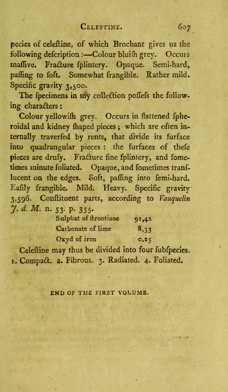pecies of celeftine, of which Brochant gives us the following defcription:—Colour bluifh grey. Occurs inaffive. Fracture fplintery. Opaque. Semi-hard, palling to foft. Somewhat frangible. Rather mild. Specific gravity 3,500. The fpecimens in my collection poffefs the follow- ing chara&ers: Colour yellowifh grey. Occurs in flattened fphe- roidal and kidney fhaped pieces; which are often in- ternally traverfed by rents, that divide its furface into quadrangular pieces : the fur faces of thefe pieces are drufy. Fra&ure fine fplintery, and fome- times minute foliated. Opaque, and fometimes tranf- lucent on the edges. Soft, palling into femi-hard. Eafily frangible^ Mild. Heavy. Specific gravity 3,596. Conftituent parts, according to Vauquelin y. d. M. n. 53. p. 355* Sulphat of ftrontiane 91,42 Carbonate of lime 8,33 Oxjd of iron c,*5 Celeftine may thus be divided into four fubfpecies. 1, Compact. 2. Fibrous. 3. Radiated. 4. Foliated. END OF THE FIRST VOLUME.