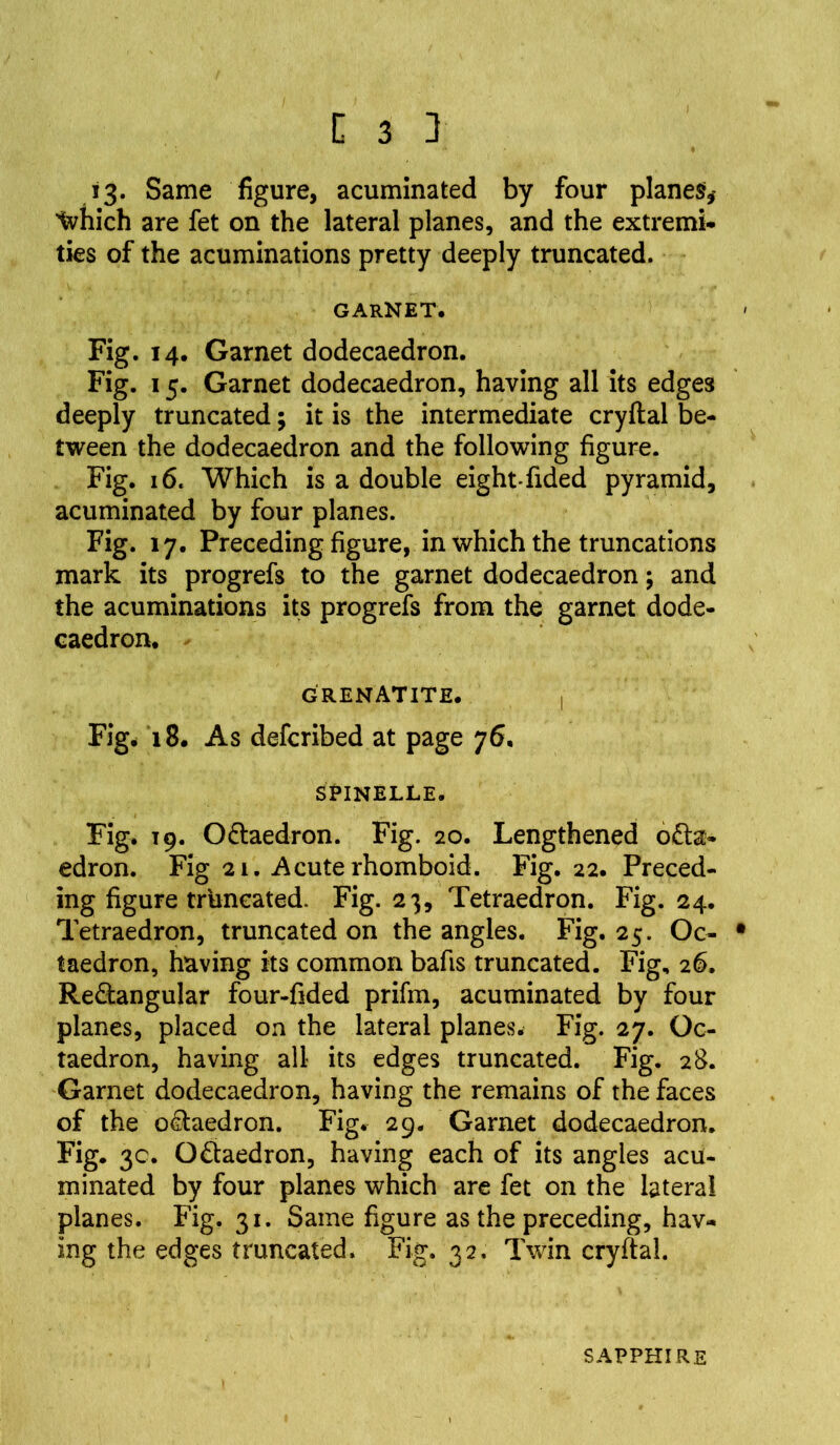 13. Same figure, acuminated by four planes,- tvhich are fet on the lateral planes, and the extremi- ties of the acuminations pretty deeply truncated. GARNET. Fig. 14. Garnet dodecaedron. Fig. 15. Garnet dodecaedron, having all its edges deeply truncated; it is the intermediate cryftal be- tween the dodecaedron and the following figure. Fig. 16. Which is a double eight-fided pyramid, acuminated by four planes. Fig. 17. Preceding figure, in which the truncations mark its progrefs to the garnet dodecaedron; and the acuminations its progrefs from the garnet dode- caedron. grenatite. | Fig. 18. As defcribed at page 76. SPlNELLE. Fig. 19. OCtaedron. Fig. 20. Lengthened o£ta- edron. Fig 21. Acute rhomboid. Fig. 22. Preced- ing figure truncated. Fig. 23, Tetraedron. Fig. 24. Tetraedron, truncated on the angles. Fig. 25. Oc- • taedron, having its common bafis truncated. Fig, 26. Rectangular four-fided prifm, acuminated by four planes, placed on the lateral planes. Fig. 27. Oc- taedron, having all- its edges truncated. Fig. 28. Garnet dodecaedron, having the remains of the faces of the oCtaedron. Fig. 29. Garnet dodecaedron. Fig. 3c. OCtaedron, having each of its angles acu- minated by four planes which are fet on the lateral planes. Fig. 31. Same figure as the preceding, hav- ing the edges truncated* Fig. 32. Twin cryftal. SAPPHIRE
