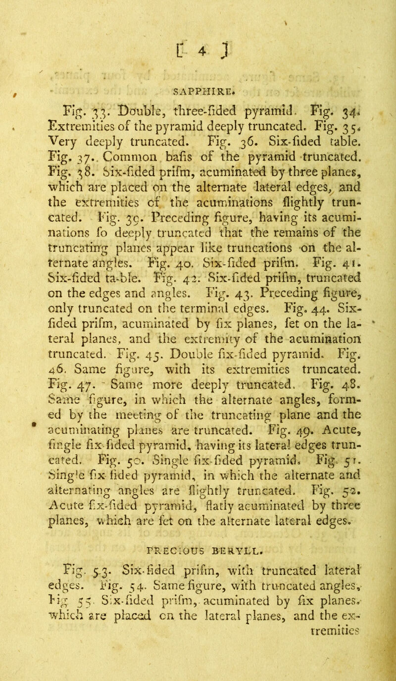 SAPPHIRE. Fig. 33. Double, three-fided pyramid, Fig. 34. Extremities of the pyramid deeply truncated. Fig. 3 5* Very deeply truncated. Fig. 36. Six-fided table. Fig. 37. Common bafts of the pyramid truncated. Fig. 38. Six-fided prifm, acuminated by three planes, which are placed on the alternate lateral edges, and the extremities of the acuminations flightly trun- cated. Fig. 39. Preceding figure, having its acumi- nations fo deeply truncated that the remains of the truncating planes appear like truncations on the al- ternate angles. Fig. 40. Six-Tided prifm. Fig. 41. Six-fided ta-ble. Fig. 42. Six-Tided prifm, truncated on the edges and angles. Fig. 43. Preceding figure, only truncated on the terminal edges. Fig. 44. Six- fided prifm, acuminated by fix planes, fet on the la- teral planes, and the extremity of the acumination truncated. Fig. 45. Double fix-fided pyramid- Fig. 46. Same figure, with its extremities truncated. Fig. 47. Same more deeply truncated, Fig. 48. Same figure, in which the alternate angles, form- ed by the meeting of the truncating plane and the acuminating planes are truncated. Fig. 49. Acute, fingie fix Tided pyramid, having its lateral edges trun- cated. Fig. 50. Single fix-Tided pyramid. Fig, 51. Single ‘fix- Tided pyramid, in which the alternate and alternating angles are flightly truncated. Fig. 53. Acute fix-Tided pyramid, flatly acuminated by three planes, which are fet on the alternate lateral edges. PRECIOUS BERYRL. Fig. 5.3. Six-fided prifm, with truncated lateral edges. Fig. 54. Same figure, with truncated angles, Fig 55. Six-fided prifm,-acuminated by fix planes, which are placed cn the lateral planes, and the ex- tremities
