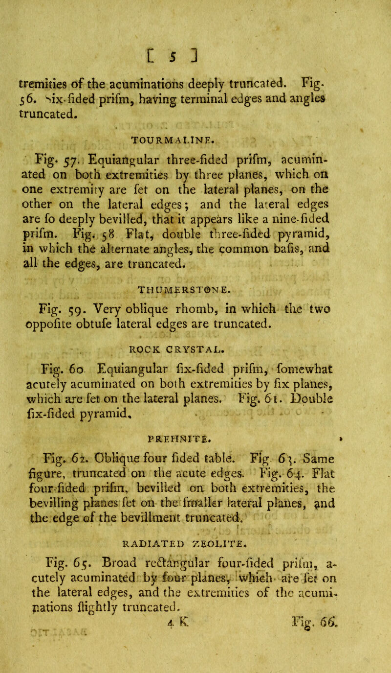 tremities of the acuminations deeply truncated. Fig. 56. Mx-fided priftn, having terminal edges and angles truncated. TOURMALINE. Fig. 57. Equiangular three-fided priftn, acumin- ated on both extremities by three planes, which on one extremity are fet on the lateral planes, on the other on the lateral edges; and the lateral edges are fo deeply bevilled, that it appears like a nine-Tided prifm. Fig. 58 Flat, double three-fided pyramid, in which the alternate angles, the common bafts, and all the edges, are truncated. THUMERST0N E. Fig. qg. Very oblique rhomb, in which the two oppoftte obtufe lateral edges are truncated. ROCK CRYSTAL. Fig. 60 Equiangular ftx-ftded priftn, fomewhat acutely acuminated on both extremities by fix planes, which are fet on the lateral planes. Fig. 61. Double fix-ftded pyramid, PREHNITE. » Fig. 62. Oblique four ftded table. Fig 6^. Same figure, truncated on the acute edges. Fig. 64. Flat four-ftded prifm, bevilled on both extremities, the bevilling planes fet on the fmalkr lateral planes, <md the edge of the bevlllment truncated. RADIATED ZEOLITE. Fig. 65. Broad re&angular four-ftded priftn, a - cutely acuminated by four planes, which are fet on the lateral edges, and the extremities of the acumi- Rations flightly truncated. 4 K Fig. 66.