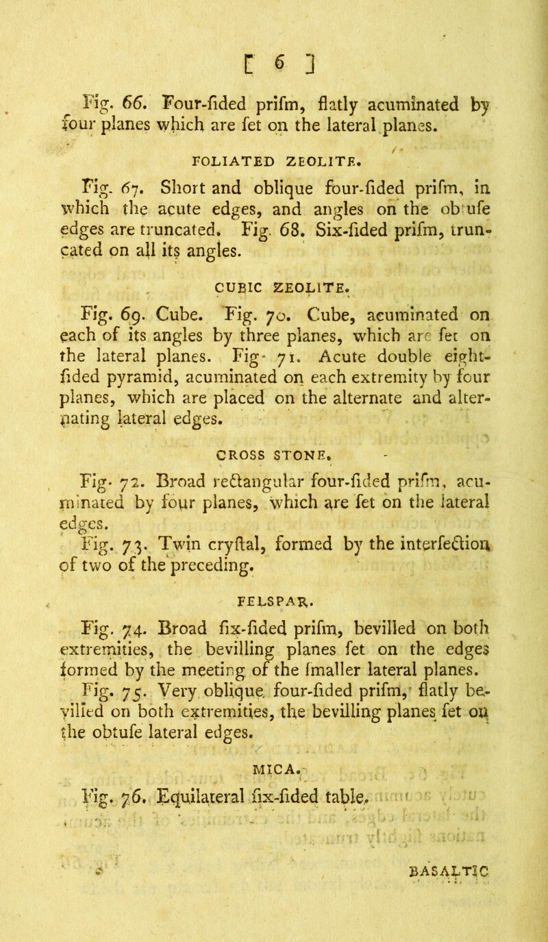 Fig. 66. Four-Tided prifm, flatly acuminated by four planes which are fet on the lateral planes. /- - FOLIATED ZEOLITE. Fig. 67. Short and oblique fbur-fided prifm, in which the acute edges, and angles on the ob ufe edges are truncated. Fig. 68. Six-Tided prifm, trun- cated on ah its angles. CUBIC ZEOLITE. Fig. 69. Cube. Fig. 70. Cube, acuminated on each of its angles by three planes, which are fet on the lateral planes. Fig* 71. Acute double eight- Tided pyramid, acuminated on each extremity by four planes, which are placed on the alternate and alter- nating lateral edges. CROSS STONE. Fig- 72. Broad re&angular four-fided prifm, acu- minated by four planes, which are fet on the lateral edges. Fig. 73. Twin cryflal, formed by the interfe&ion of two of the preceding. felspak- Fig. 74. Broad fix-Tided prifm, bevilled on both extremities, the bevilling planes fet on the edges formed by the meeting, of the (mailer lateral planes. Fig. 75. Very oblique, four-flded prifm, flatly be- yilled on both extremities, the bevilling planes fet on the obtufe lateral edges. MICA. Fig. 76. Equilateral fix-flded table. BASALTIC