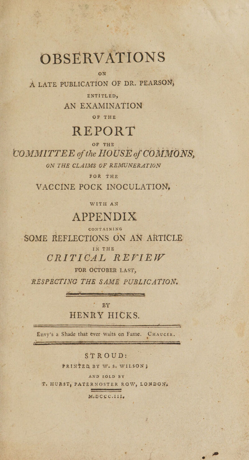 OBSERVATIONS ae ” | A LATE PUBLICATION OF DR. PEARSON, ENTITLED, AN EXAMINATION OF THE REPORT OF THE COMMITTEE of the HOUSE of COMMONS, ON THE CLAIMS OF REMUNERATION FOR THE VACCINE POCK INOCULATION, » WITH AN APPENDIX SOME REFLECTIONS ON AN ARTICLE IN THE | CRITICAL REVIEW FOR OCTOBER LAST, RESPECTING THE SAME PUBLICATION. BY HENRY HICKS. Envy’s a Shade that ever: waits on Fame. Cuaucer. STROUD: PRINTED BY W. S. WILSON 3 AND SOLD BY T. HURST, PATERNOSTER ROW, LONDON SAGER DG ese TAT IS M.DCEC.11 le