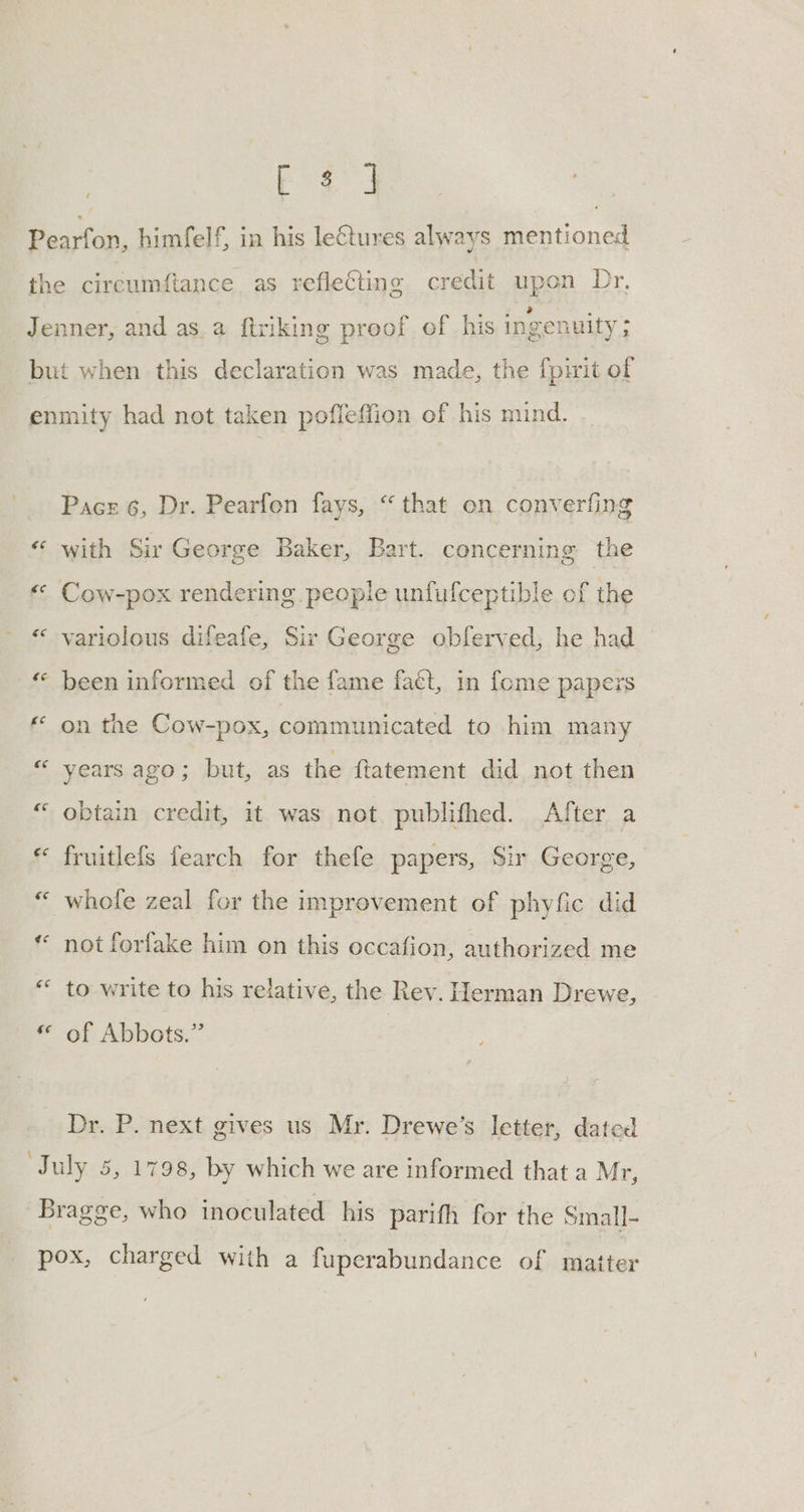 ee ee ee €¢ €¢ ee ee ce £e €c ee ¢¢ ‘ec (ia Pace 6, Dr. Pearfen fays, “that on converfing with Sir George Baker, Bart. concerning the Tt Cow-pox rendering people unfufceptible of the variolous difeafe, Sir George obferved, he had been informed of the fame fact, in fome papers on the Cow-pox, communicated to him many years ago; but, as the ftatement did not then obtain credit, it was not publifhed. After a fruitlefs fearch for thefe papers, Sir George, whole zeal for the improvement of phyfic did not forfake him on this occafion, authorized me to write to his relative, the Rev. Herman Drewe, of Abbots.” Dr. P. next gives us Mr. Drewe’s letter, dated