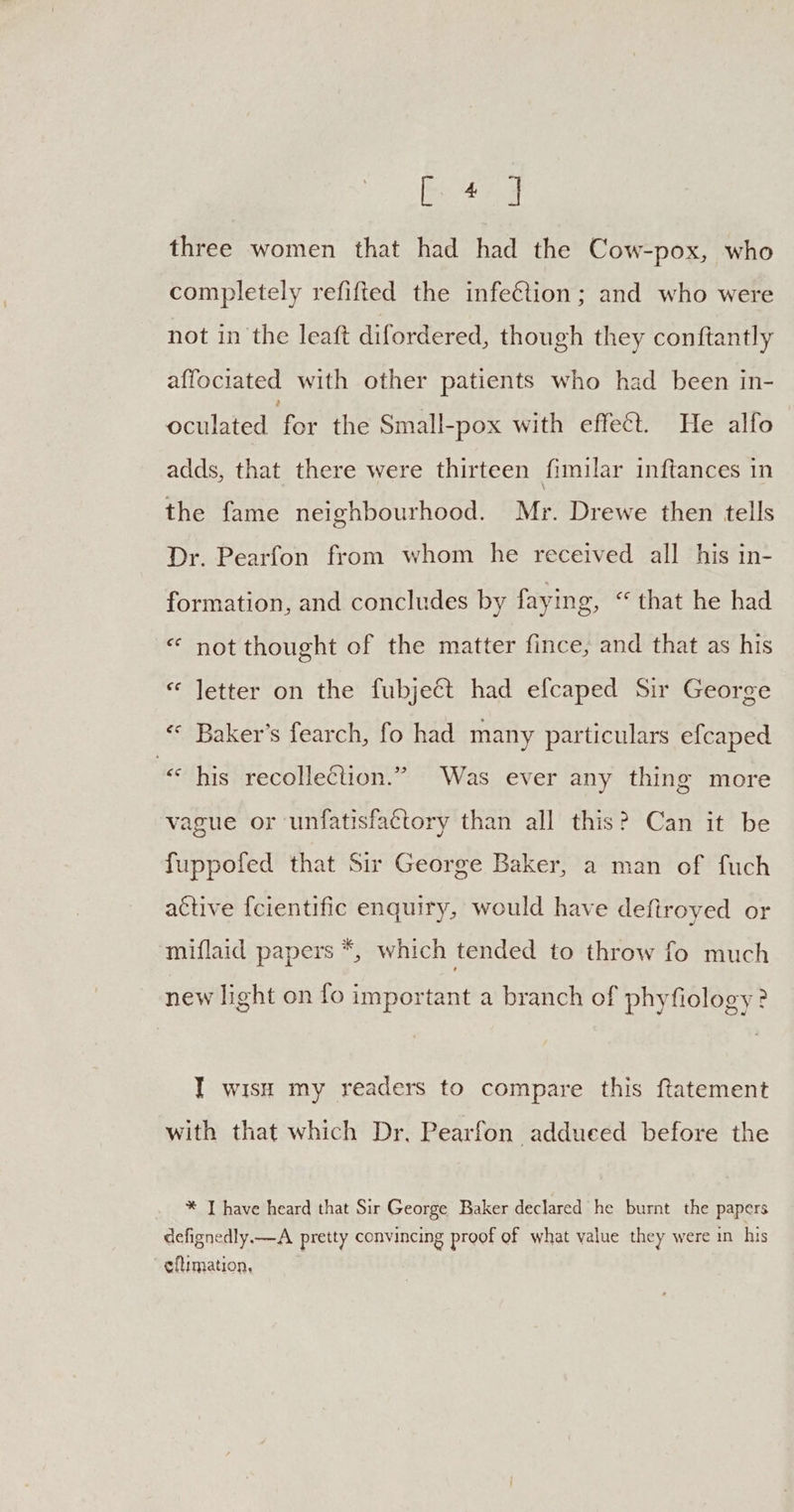 ee ok three women that had had the Cow-pox, who completely refifted the infection; and who were not in the leaft difordered, though they conftantly affociated with other patients who had been in- oculated for the Small-pox with effect. He alfo adds, that there were thirteen fimilar inftances in the fame neighbourhood. Mr. Drewe then tells Dr. Pearfon from whom he received all his in- formation, and concludes by faying, “that he had «‘ not thought of the matter fince, and that as his “ letter on the fubject had efcaped Sir George &lt;* Baker’s fearch, fo had many particulars efcaped “« his recolle@ion.” Was ever any thing more vague or unfatisfactory than all this? Can it be fuppofed that Sir George Baker, a man of fuch active {cientific enquiry, would have defiroyed or miflaid papers *, which tended to throw fo much new light on fo important a branch of phyfiology? I wish my readers to compare this ftatement with that which Dr. Pearfon addueed before the * I have heard that Sir George Baker declared he burnt the papers defignedly.—A pretty convincing proof of what value they were in his eftimation,