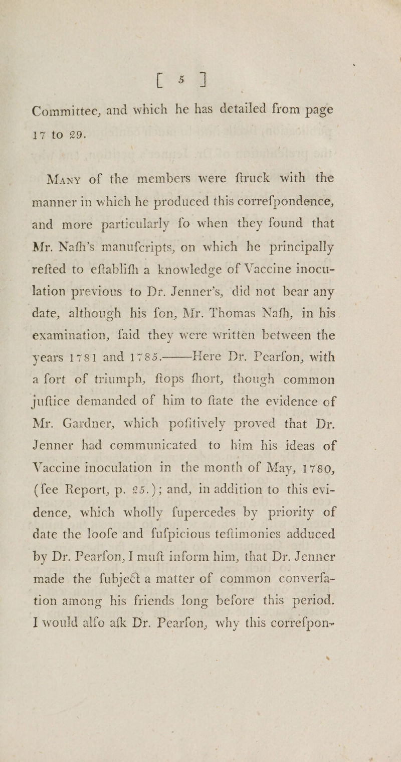 rah. Committee, and which he has detailed from page 17 to 29. | Many of the members were firuck with the manner in which he produced this correfpondence, and more particularly fo when they found that Mr. Nafh’s manufcripts, on which he principally refted to eftablith a knowledge of Vaccine inocu- lation previous to Dr. Jenner’s, did not bear any date, although his fon, Mr. Thomas Nafh, in his. examination, faid they were written between the years 1781 and 1785. Here Dr. Pearfon, with a fort of triumph, ftops fhort, though common juftice demanded of him to ftate the evidence of Mr. Gardner, which pofitively proved that Dr. Jenner had communicated to him his ideas of Vaccine inoculation in the month of May, 1780, (fee Report, p. 25.); and, in addition to this evi- dence, which wholly fupercedes by priority of date the loofe and fufpicious tefiimonies adduced by Dr. Pearfon, I muft inform him, that Dr. Jenner made the fubjeét a matter of common converfa- tion among his friends long before this period.