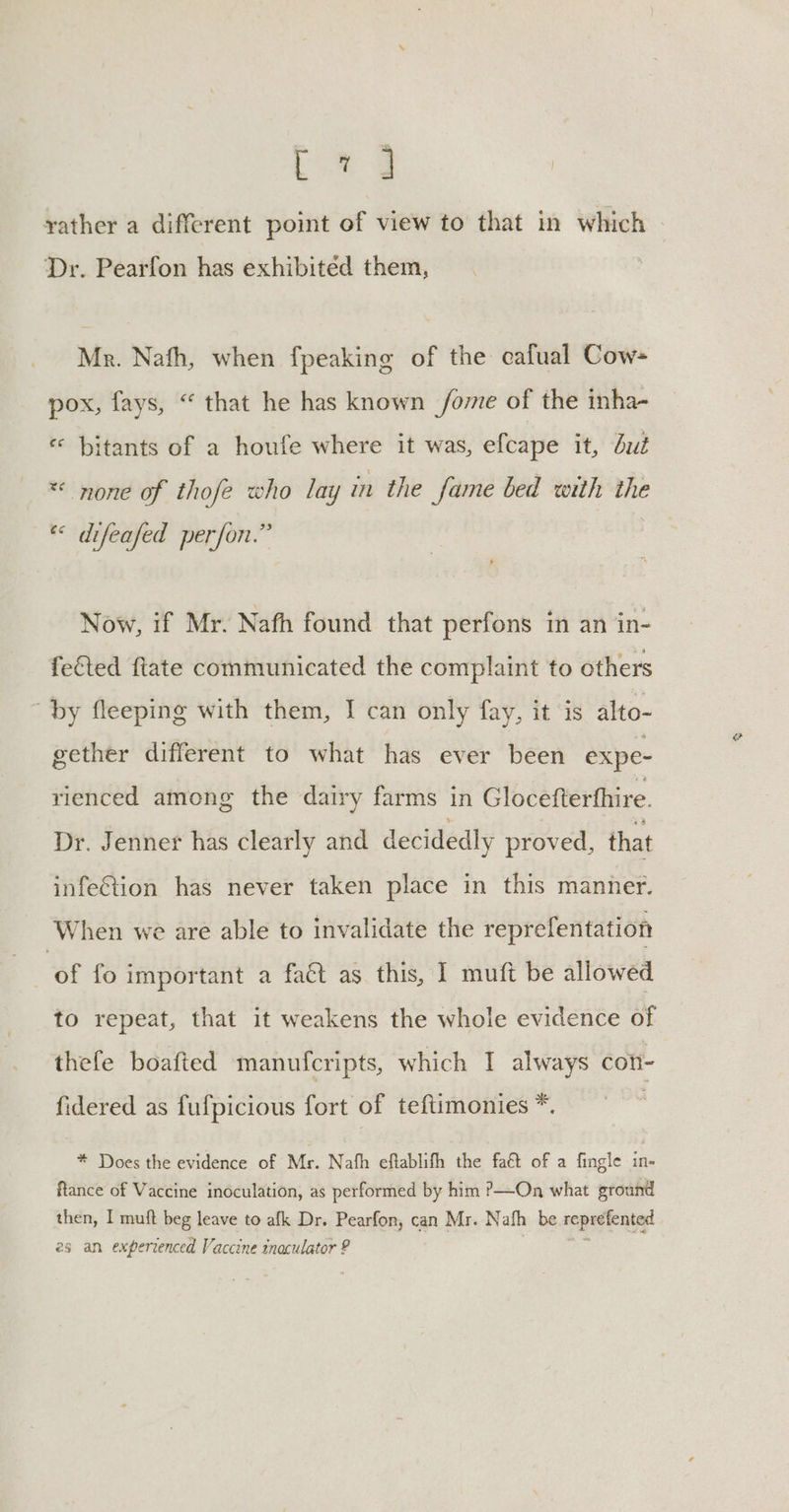 Ua @ yather a different point of view to that in which Dr. Pearfon has exhibited them, Mr. Nafh, when fpeaking of the cafual Cow- pox, fays, “ that he has known fome of the inha- «« bitants of a houfe where it was, efcape it, dut *« none of thofe who lay in the fame bed with the « difeafed perfon.” Now, if Mr. Nafh found that perfons in an in- feGted flate communicated the complaint to others by fleeping with them, I can only fay, it ‘is alto- gether different to what has ever been expe- rienced among the dairy farms in Glocefterfhire. Dr. Jenner has clearly and decidedly proved, that infe&amp;tion has never taken place in this manner. When we are able to invalidate the reprefentation ‘of fo important a fact as this, I muft be allowed to repeat, that it weakens the whole evidence of thefe boafted manufcripts, which I always coh- fidered as fufpicious fort of teftimonies *. * Does the evidence of Mr. Nath eftablith the fat of a fingle in- ftance of Vaccine inoculation, as performed by him ?—On what ground then, I muft beg leave to afk Dr. Pearfon, can Mr. Nafh be reprefented 2s an experrenced Vaccine inaculator ? %
