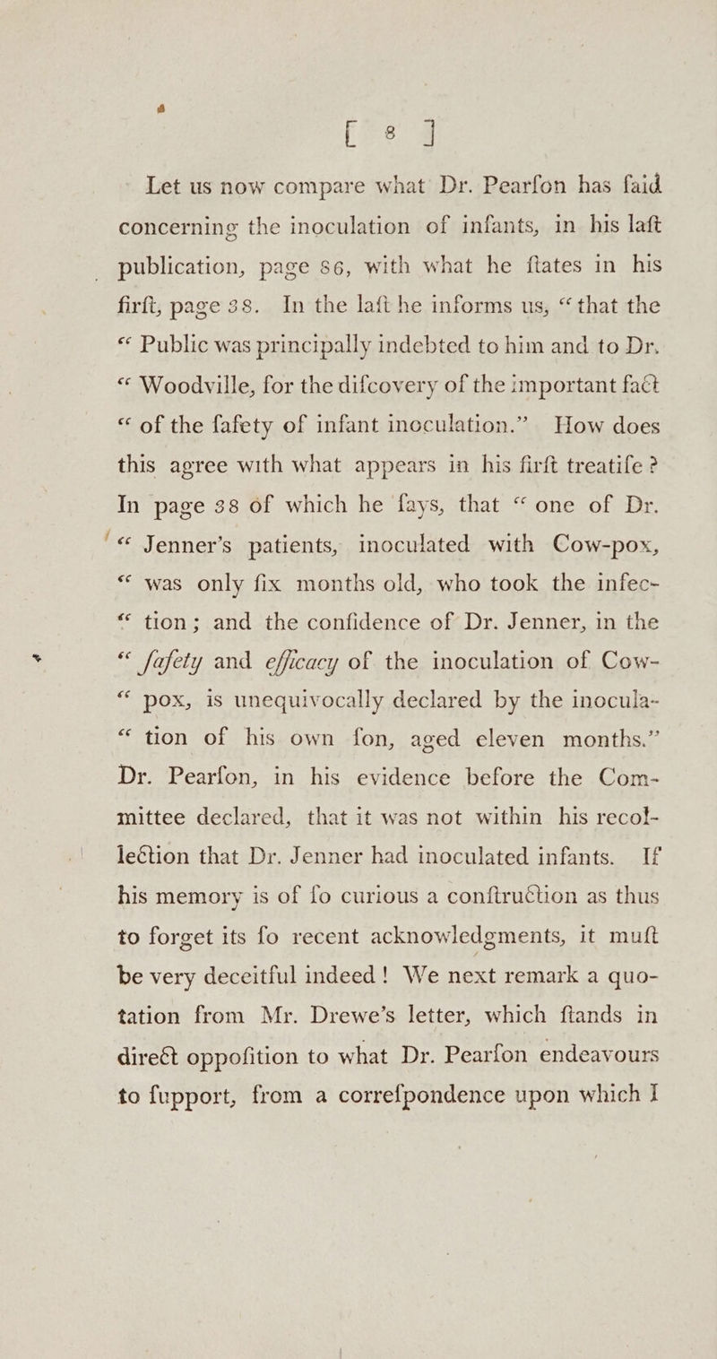 be [ee 2 Let us now compare what’ Dr. Pearfon has faid concerning the inoculation of infants, in his laft publication, page 86, with what he ftates in his firft, page 38. In the laft he informs us, “that the “«* Public was principally indebted to him and to Dr. « Woodville, for the difcovery of the important fact “ of the fafety of infant inoculation.” How does this agree with what appears in his firft treatife ? In page 38 of which he fays, that “ one of Dr. « Jenner’s patients, inoculated with Cow-pox, * was only fix months old, who took the infec- “ tion; and the confidence of Dr. Jenner, in the ** fafety and efficacy of the inoculation of Cow- ““ pox, is unequivocally declared by the inocula- “ tion of his own fon, aged eleven months.” Dr. Pearfon, in his evidence before the Com- mittee declared, that it was not within his recol!- leétion that Dr. Jenner had inoculated infants. If his memory is of fo curious a conftruction as thus to forget its fo recent acknowledgments, it mutt be very deceitful indeed! We next remark a quo- tation from Mr. Drewe’s letter, which ftands in direct oppofition to what Dr. Pearfon endeavours to fupport, from a correfpondence upon which J