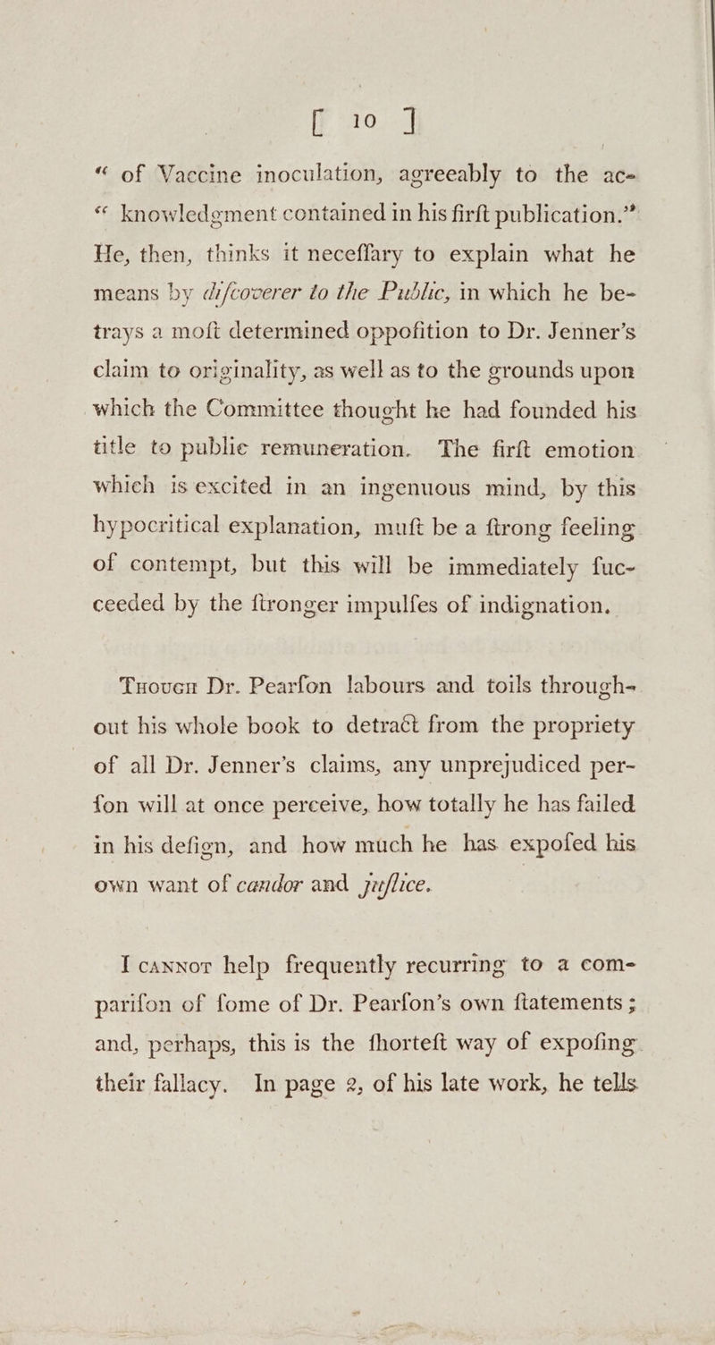 iF aro “ of Vaccine inoculation, agreeably to the ace « knowledgment contained in his firft publication.” He, then, thinks it neceffary to explain what he means by difcoverer to the Public, in which he be- trays a moft determined oppofition to Dr. Jenner’s claim to originality, as well as to the grounds upon which the Committee thought he had founded his title to public remuneration. The firft emotion which is excited In an ingenuous mind, by this hypocritical explanation, muft be a ftrong feeling of contempt, but this will be immediately fuc- ceeded by the fironger impulfes of indignation. Tuouen Dr. Pearfon labours and toils through- out his whole book to detract from the propriety of all Dr. Jenner’s claims, any unprejudiced per- fon will at once perceive, how totally he has failed in his defign, and how much he has expofed his own want of candor and jue/lice. I cannot help frequently recurring to a com- parifon of fome of Dr. Pearfon’s own fiatements ; and, perhaps, this is the fhorteft way of expofing their fallacy. In page 2, of his late work, he tells