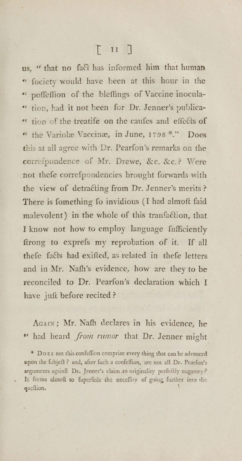 us, “that no fat has informed him that human «© fociety would have been at this hour in the “ poffeffion of the bleffings of Vaccine inocula- * tion, had it not been for Dr. Jenner’s publica- “ tion of the treatife on the caufes and effects of «“ the Variole Vaccine, in June, 1798 *.” Does this at all agree with Dr. Pearfon’s remarks on the correfpondence of Mr. Drewe,' &c. &c.? Were not thefe correfpondencies brought forwards with the view of detracting from Dr. Jenner’s merits ? There is fomething fo invidious (I had almoft faid malevolent) in the whole of this tranfaction, that I know not how to employ language fufficiently firong to exprefs my reprobation of it. If all thefe facts had exifted, as related in thefe letters and in Mr. Nafh’s evidence, how are they to be reconciled to Dr. Pearfon’s declaration which I have juft before recited ? Acain; Mr. Nafh declares in his evidence, he « had heard from rumor that Dr. Jenner might * Does not this confeflion comprize every thing that can be advanced upon the fubje& ? and, after fuch a confeffion, are not all Dr. Pearfon’s arguments againft Dr. Jenner’s claim Ao originality perfe€tly nugatory ? It feems almoft to fuperfede the neceflity of going further into the queftion.