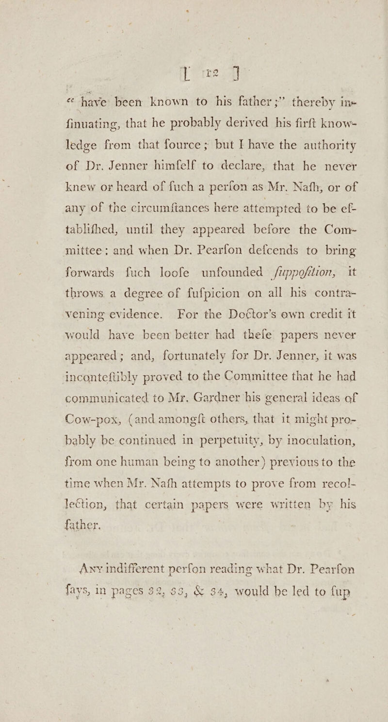 « have been known to his father ;” thereby in« finuating, that he probably derived his firft know- ledge from that fource ; but I have the authority of Dr. Jenner himfelf to declare, that he never knew or heard of fuch a perfon as Mr. Nath, or of any of the circumftances here attempted to be ef- tablifhed, until they appeared before the Com- mittee: and when Dr. Pearfon defcends to bring forwards fuch loofe unfounded /uppofition, it throws. a degree of fufpicion on all his contra- vening evidence. For the Do¢tor’s ewn credit it would have been better had thefe papers never appeared; and, fortunately for Dr. Jenner, it was incanteftibly proved to the Committee that he had communicated to Mr. Gardner his general ideas af Cow-pox, (and amonglt others, that 1t might pro- bably be continued in perpetuity, by inoculation, from one human being ta another) previous to the time when Mr. Nath attempts to prove from recol- le€tion, that certain papers were written by his father, Any indifferent perfon reading what Dr. Pearfon fays, in pages 32, 83, &amp; 34, would he led to fup