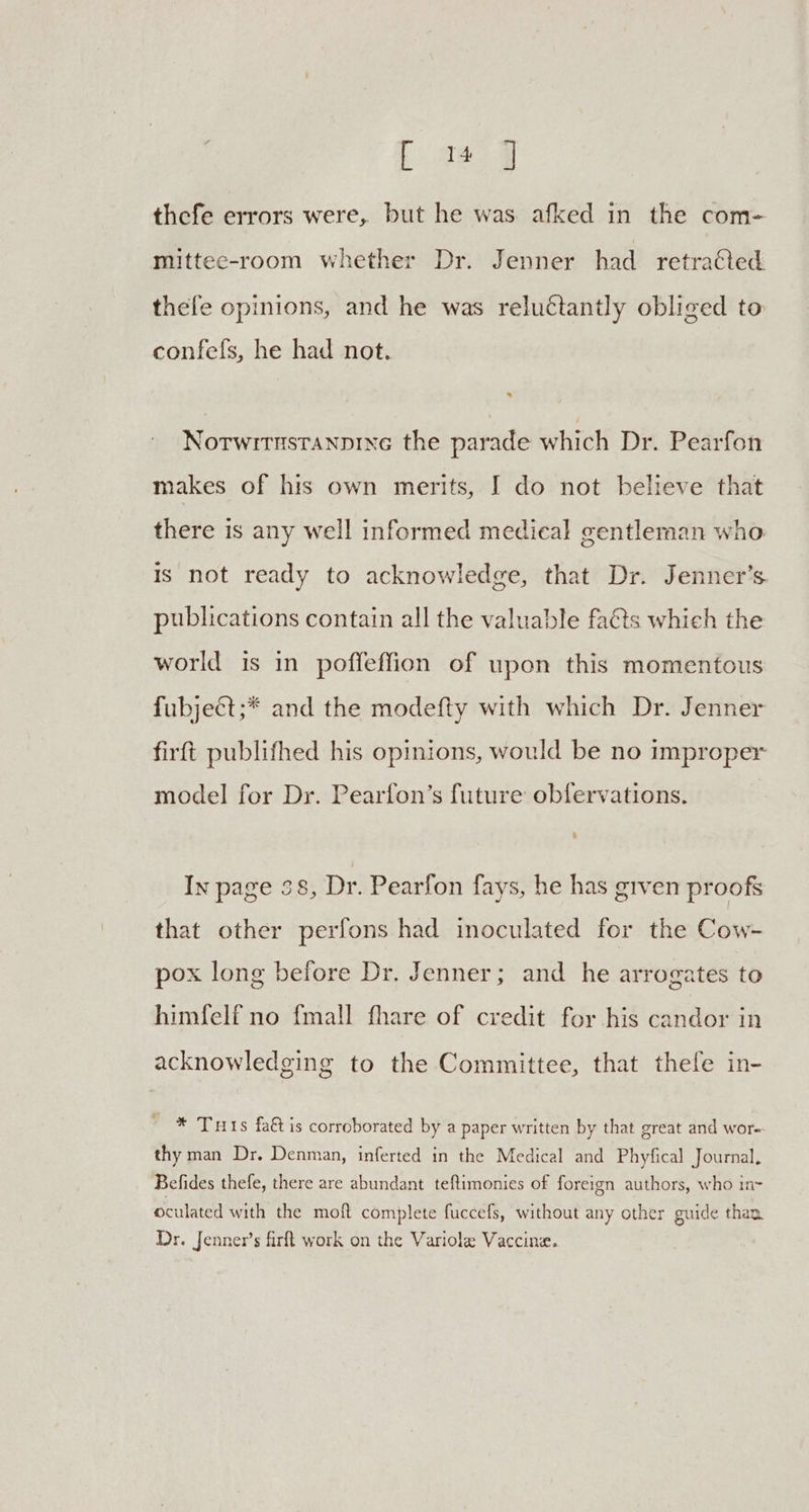 fae @ thefe errors were, but he was afked in the com- mittece-room whether Dr. Jenner had retracted thefe opinions, and he was reluctantly obliged to confefs, he had not. Notwitnstanpine the parade which Dr. Pearfon makes of his own merits, I do not believe that there is any well informed medical gentleman who is not ready to acknowledge, that Dr. Jenner’s publications contain all the valuable facts which the world is in poffeffion of upon this momentous fubjeét;* and the modefty with which Dr. Jenner firft publifhed his opinions, would be no improper model for Dr. Pearfon’s future obfervations. In page 38, Dr. Pearfon fays, he has given proofs that other perfons had inoculated for the Cow- pox long before Dr. Jenner; and he arrogates to himfelf no fmall fhare of credit for his candor in acknowledging to the Committee, that thefe in- * Tuts fa& is corroborated by a paper written by that great and wor. thy man Dr. Denman, inferted in the Medical and Phyfical Journal, Befides thefe, there are abundant teftimonies of foreign authors, who in> cuide thar. oculated with the moft complete fuccefs, without any other g Dr. Jenner’s firft work on the Variole Vaccine.