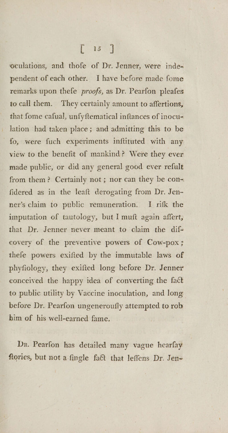 Ld oculations, and thofe of Dr. Jenner, were inde- pendent of each other. I have before made fome remarks upon thefe proofs, as Dr. Pearfon pleafes to call them. They certainly amount to affertions, that fome cafual, unfyftematical inftances of inocu- lation had taken place; and admitting this to be fo, were fuch experiments inftituted with any view to the benefit of mankind? Were they ever made public, or did any general good ever refult from them? Certainly not ; nor can they be con- fidered as in the leaft derogating from Dr. Jen~ ner’s claim to public remuneration. I rifk the imputation of tautology, but I muft again affert, that Dr. Jenner never meant to claim the dif- covery of the preventive powers of Cow-pox ; thefe powers exifted by the immutable laws of phyfiology, they exifted long before Dr. Jenner conceived the happy idea of converting the fact to public utility by Vaccine inoculation, and long _ before Dr. Pearfon ungeneroufly attempted to rob him of his well-earned fame. Dr. Pearfon has detailed many vague hearfay ftories, but not afingle faét that leffens Dr. Jen-