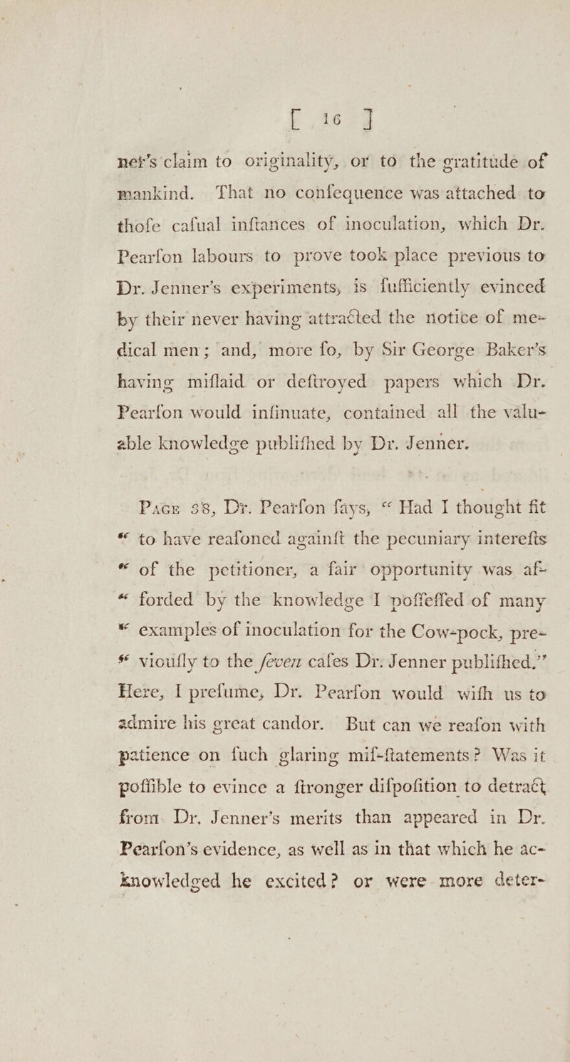 Cage net’s claim to originality, or to the gratitude of mankind. That no confequence was attached to thofe cafual inftances of inoculation, which Dr. Pearfon labours to prove took place previous to Dr. Jenner’s experiments, is fufficiently evinced by their never having attratted the notice of me- dical men; and, more fo, by Sir George Baker’s having miflaid or deftroyed papers which Dr. Pearfon would infinuate, contained all the valu- able knowledge publifhed by Dr. Jenner. Pace 38, Dr. Pearfon fays, “ Had I thought fit * to have reafoned again{ft the pecuniary interefis “ of the petitioner, a fair opportunity was af “ forded by the knowledge I poffeffed of many * examples of inoculation for the Cow-pock, pre= * vioufly to the fevez cafes Dr: Jenner publithed.” Here, I prelume, Dr. Pearfon would with us to admire his great candor. But can we reafon with patience on fuch glaring mif+ftatements? Was it poffible to evince a fironger difpofition to detract from. Dr, Jenner’s merits than appeared in Dr. Pearfon’s evidence, as well as in that which he ac- knowledged he excited? or were-more deter-