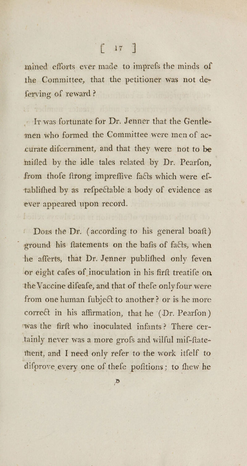 Ewes mined efforts ever made to imprefs the minds of the Committee, that the petitioner was not de+ ferving of reward ? Ir was fortunate for Dr. Jenner that the Gentle- men who formed the Committee were men of ac- curate difcernment, and that they were not to be mifled by the idle tales related by Dr. Pearfon, from thofe {trong imprefiive facts which were ef- tablifhed by as refpectable a body of evidence as ever appeared upon record. Doss the Dr. (according to his general boaft) ' ground his ftatements on the bafis of faéts, when he afferts, that Dr. Jenner publifhed only feven or eight cafes of inoculation in his firft treatife on the Vaccine difeafe, and that of thefe only four were from one human fubjeét to another? or is he more correct in his affirmation, that he (Dr. Pearfon) ‘was the firft who inoculated infants? There cer- tainly never was a more grofs and wilful mif-fiate- thent, and I need only refer to the work itfelf to difprove every one of thefe pofitions; to thew he Bb