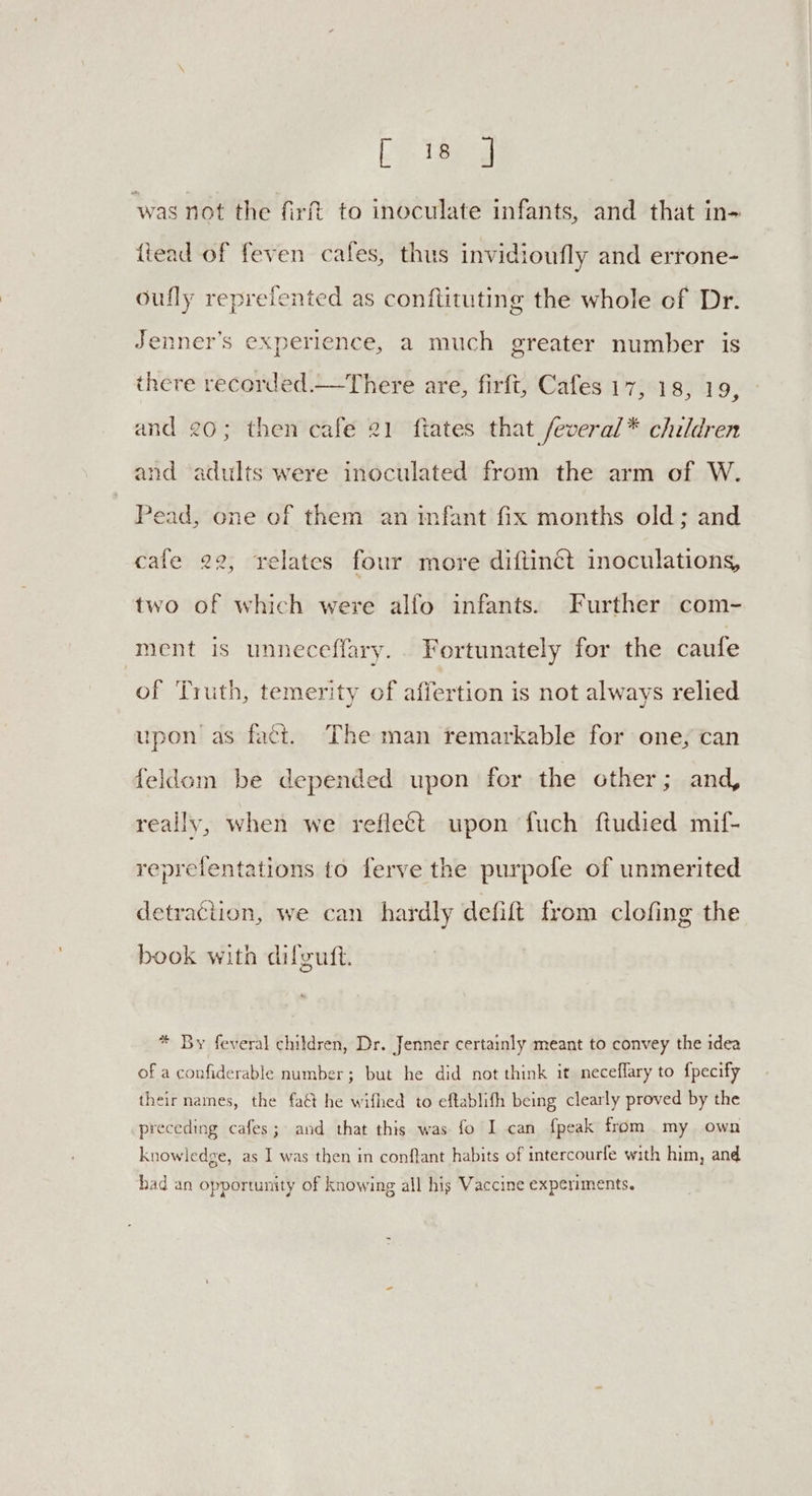Lo Spd was not the firft to inoculate infants, and that in- ftead of feven cafes, thus invidioufly and errone- oufly reprefented as conftituting the whole of Dr. Jenner’s experience, a much greater number is there recorded.—There are, firft, Cafes 17, 18, 19, and 20; then cafe 21 fiates that feveral* children and adults were inoculated from the arm of W. Pead, one of them an infant fix months old; and cafe 22, relates four more diftinct inoculations, two of which were alfo infants. Further com- ment is unneceffary.. Fortunately for the caufe of Truth, temerity of affertion is not always relied upon as fact. The man remarkable for one, can feldom be depended upon for the other; and, really, when we reflect upon fuch ftudied mif- repretentations to ferve the purpofe of unmerited detraction, we can hardly defift from clofing the book with difguft. * By feveral children, Dr. Jenner certainly meant to convey the idea of a confiderable number; but he did not think it neceflary to {pecify their names, the faét he wifhed to eftablifh being clearly proved by the preceding cafes; and that this was fo I can {peak from my own knowledge, as I was then in conflant habits of intercourfe with him, and had an opportunity of knowing all his Vaccine experiments.