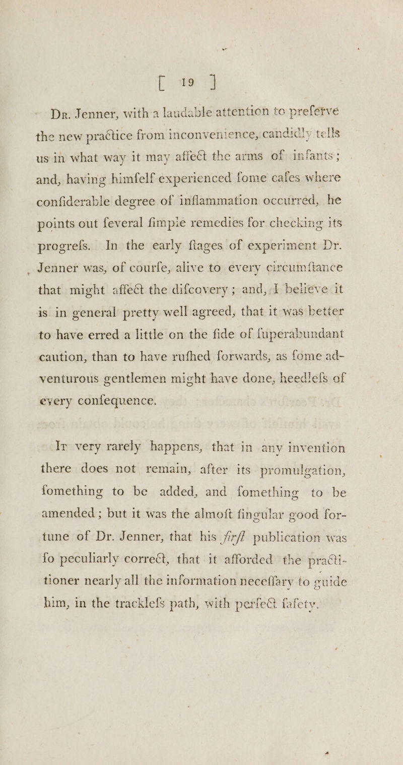 Pe Dr. Jenner, witha laudable attention to prefetve the new practice from inconvenience, candicly tells us in what way it may affect the arms of infants; and, having himfelf experienced fome cafes where confiderable degree of inflammation occurred, he points out feveral fimpie remedies for checking its progrefs. In the early fiages of experiment Dr. Jenner was, of courfe, alive to every circum fiance that might affect the difcovery ; and,.1 beueve it is in general pretty well agreed, that it was better to have erred a little on the fide of {uperabundant caution, than to have rufhed forwards, as fome ad- venturous gentlemen might have done, heedlefs of every confequence. Ir very rarely happens, that in any invention there does not remain, after its promulgation, fomething to be added, and fomething to be amended ; but it was the almoft fingular good for- tune of Dr. Jenner, that his jir/f publication was fo peculiarly correét, that it afforded the practi- tioner nearly all the information neceffary to euide him, in the tracklefs path, with perfect fafety.