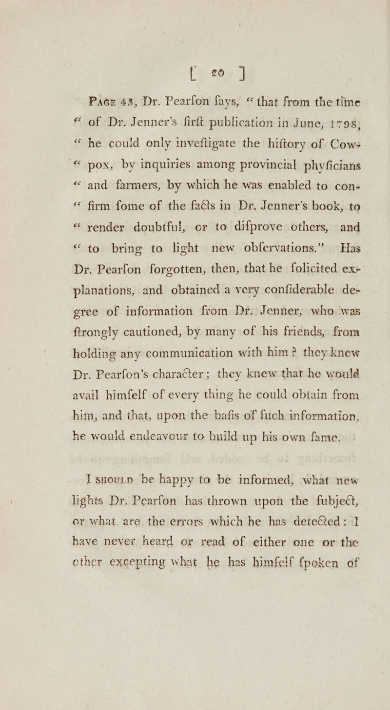 [202] Pace 43, Dr. Pearfon fays, “ that from the time * of Dr. Jenner’s firft publication in June, 1798; “ he could only imveftigate the hiftery of Cow; “ pox, by inquiries among provincial phyficians « and farmers, by which he was enabled to con> * firm fome of the faéts in Dr, Jenner’s book, to « yender doubtful, cr to difprove others, and “ to bring to light new obfervations.” Has Dr. Pearfon forgotten, then, that he folicited ex+ planations, and obtained a very confiderable de- gree of information from Dr. Jenner, who. was ftrongly cautioned, by many of his friends, from holding any communication with him? they knew Dr. Pearfon’s character; they knew that he would avail himfelf of every thing he could obtain from him, and that, upon the bafis of fuch information, he would endeavour to build up his own fame. I snourp be happy to be informed, what new lights Dr. Pearfon has thrown upon the fubjeét, or what are the errors which he has detected: ] have never heard or read of either one or the other excepting what he has himfelf fpeken of