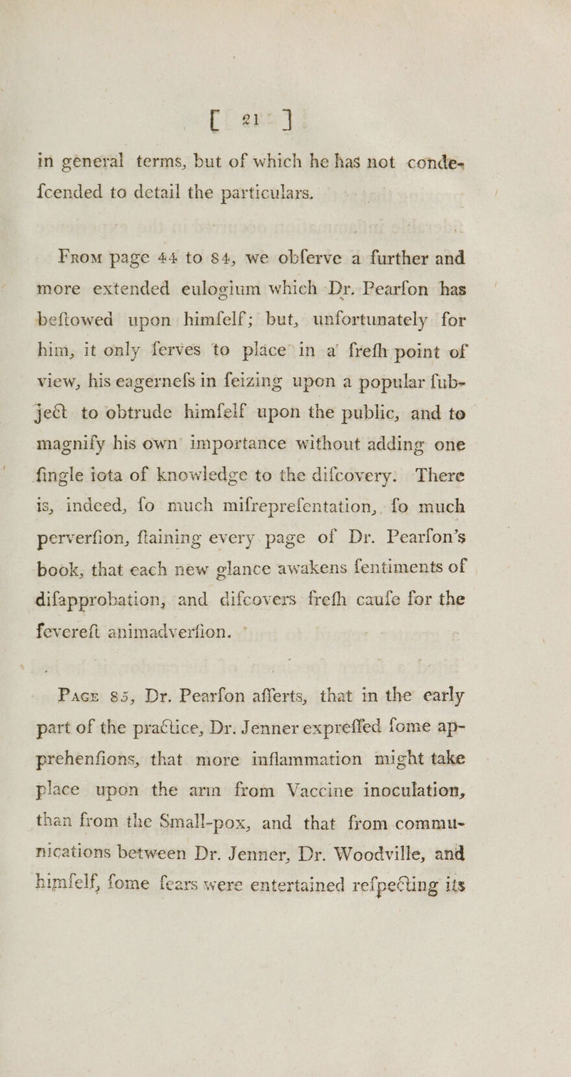 [i ars) in general terms, but of which he has net conde- {cended to detail the particulars. From page 44 to 84, we obferve a further and more extended eulogium which Dr. Pearfon has beftowed upon himfelf; but, unfortunately for him, it only ferves to place’in a’ frefh point of view, his eagernefs in feizing upen a popular fub- ject to ebtrude himfelf upon the public, and to magnify his own importance without adding one fingle iota of knowledge to the difcovery: There is, indeed, fo much mifreprefentation,. fo much perverfion, ftaining every page of Dr. Pearlon’s book, that each new glance awakens fentiments of difapprobation, and difcovers freth caufe for the fevereft animadverfion. ° Pace 85, Dr. Pearfon afferts, that in the early part of the practice, Dr. Jenner expreffed fome ap- prehenfions, that more inflammation might take place upon the arm from Vaccine inoculation, than from the Small-pox, and that from commu- nications between Dr. Jenner, Dr. Woodville, and himfelf, fome fears were entertained refpeting its