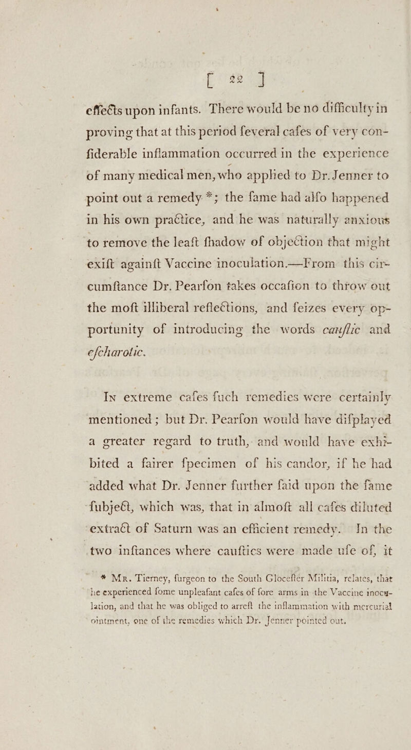 roe J effects upon infants. There would be no difficulty in proving that at this period feveral cafes of very con- fiderable inflammation occurred in the experience of many medical men, who apphed to Dr. Jenner to point out a remedy *; the fame had alfo happened in his own practice, and he was naturally 2A XLOUS to remove the leaft fhadow of objeétion that might exift againft Vaccine inoculation —From this cir cumftance Dr. Pearfon takes occafion to throw out the moft illiberal reflections, and feizes every op- portunity of introducing the words caz/iie and efcharot ic, In extreme cafes fuch remedies were certainly mentioned ; but Dr. Pearfon would have difplayed a greater regard to truth, and would have exh bited a fairer fpecimen of his candor, if he had added what Dr. Jenner further faid upon the fame ‘fubje&t, which was, that in almoft all cafes diluted extract of Saturn was an efficient remedy. In the two inftances where cauftics were made ufe of, it * Mr. Tierney, furgeon to the South Glocefter Militia, relates, that he experienced fome unpleafant cafes of fore arms in the Vaccine inocy- lation, and that he was obliged to arreft the inflammation with mercurial ointment, one of the remedies which Dr. Jenner pointed out.