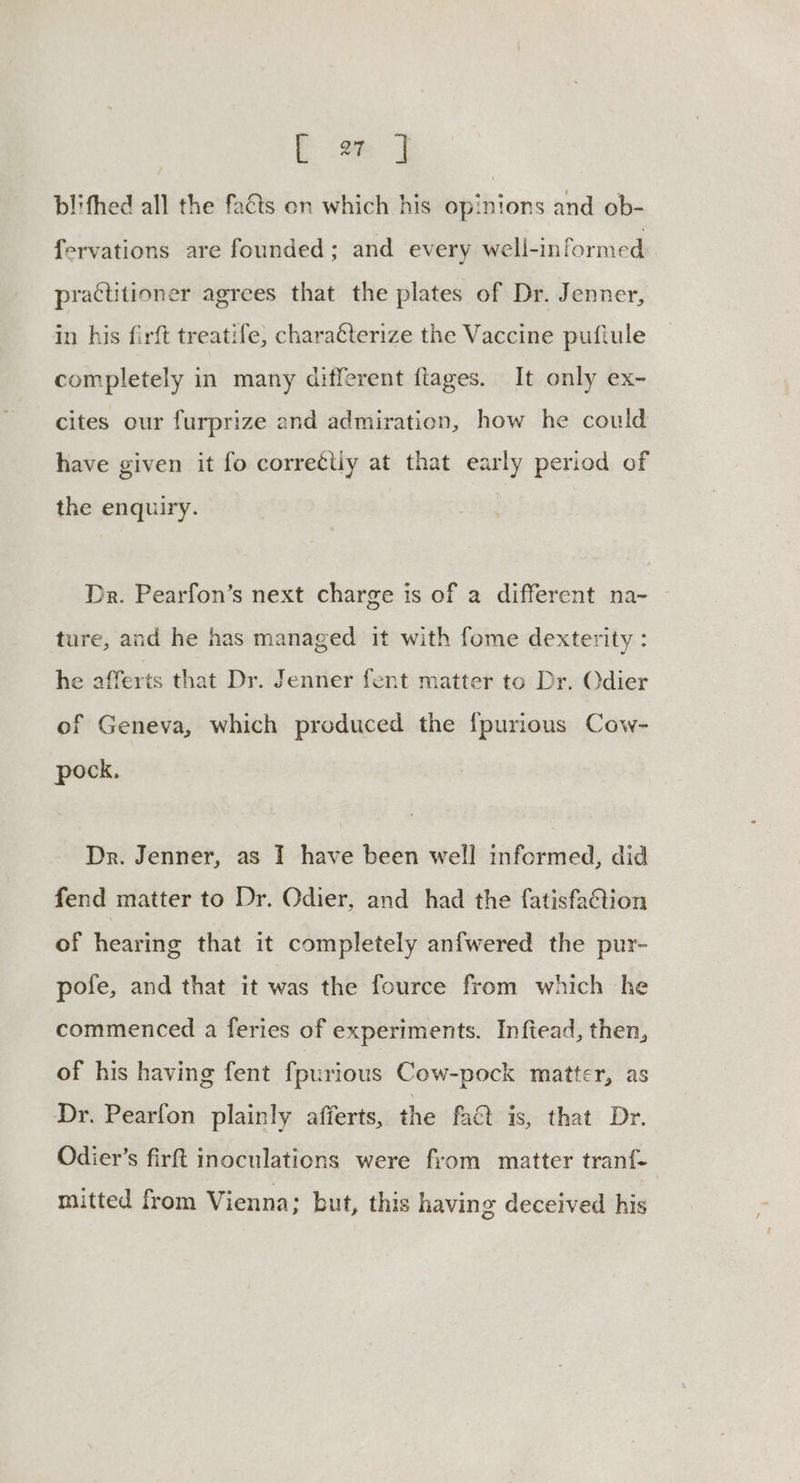 tm J blifhed all the facts on which his opinions and ob- fervations are founded; and every well-informed practitioner agrees that the plates of Dr. Jenner, in his firft treatife, characterize the Vaccine puftule completely in many different fiages. It only ex- cites our furprize and admiration, how he could have given it fo corre¢tly at that early period of the enquiry. Dr. Pearfon’s next charge is of a different na- ture, and he has managed it with fome dexterity : he afferts that Dr. Jenner fent matter to Dr. Odier of Geneva, which produced the {purious Cow- pock. Dr. Jenner, as I have been well informed, did fend matter to Dr. Odier, and had the fatisfaQion of hearing that it completely anfwered the pur- pole, and that it was the fource from which he commenced a feries of experiments. Inftead, then, of his having fent fpurious Cow-pock matter, as Dr. Pearfon plainly afferts, the fa is, that Dr. Odier’s firft inoculations were from matter tranf- mitted from Vienna; but, this having deceived his
