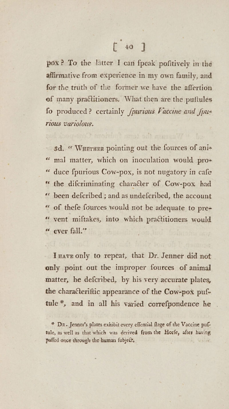 pox? To the latter I can fpeak pofitively in thé affirmative from experience in my own family, and for the truth of the former we have the affertion ef many practitioners. What then are the puftules fo produced? certainly /purious Vaccine and fpu- rious variolous. 3d. © Wueruer pointing out the fources of ani+ « mal matter, which on inoculation would pro+ * duce fpurious Cow-pox, is not nugatory in cafe * the difcriminating charatter of Cow-pox had € ray been defcribed ; and as undeferibed, the account €  of thefe fources would not be adequate to pre= £ Fy vent miftakes, into which practitioners would € ® ever fall.’ Twave only to repeat, that Dr. Jenner did not only point out the improper fources of animal matter, he defcribed, by his very accurate plates, the charatteriftic appearance of the Cow-pox puf- tule *, and in all his varied correfpondence he * Dr. Jenner’s plates exhibit every effential flage of the Vaccine puf- tule, as well as that which was derived from the Horfe, after having paffed once through the human {ubjed, .