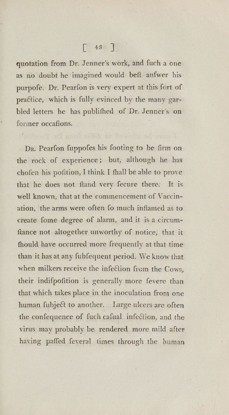 quotation from Dr. Jenner’s work, and fuch a one as no doubt he imagined would. beft anfwer his purpofe. Dr. Pearfon is very expert at this fort of practice, which is fully evinced by the many gar- bled letters he has publifhed of Dr. Jenner’s on former occafions. Dr. Pearfon fuppofes his footing to be firm on the rock of experience; but, although he has chofen his pofition, I think I fhall be able to prove that he does not ftand very fecure there. It is well known, that at the commencement of Vaccin- ation, the arms were often fo much inflamed as to create fome degree of alarm, and it is a circum- fiance not altogether unworthy of notice, that it fhould have occurred more frequently at that time than it has at any fubfequent period. We know that when milkers receive the infe@tion from the Cows, their indifpofition is generally more fevere than that which takes place in the inoculation from one human fubjeét to another. Large ulcers are often the confequence of fuch cafual infection, and the virus may probably be rendered more mild after having paffed feveral times through the human