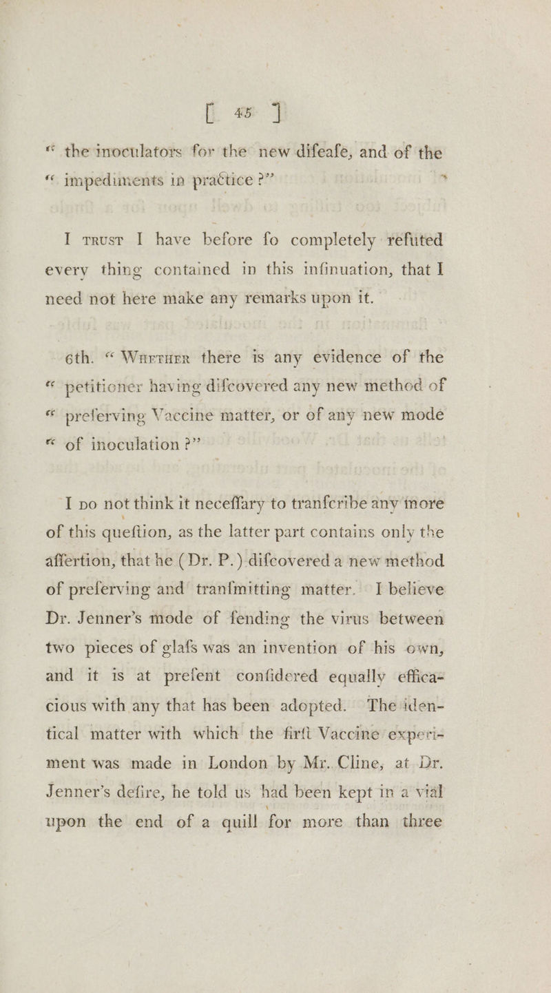 | «© the inoculators for the new difeafe, and of the « impediments in practice ?” ‘ I trust I have before fo completely reftited every thing contained in this infinuation, that I. need not here make any remarks upon it. 6th. “ Wurturr there is any evidence of the * petitioner having difcovered any new method of * preferving Vaccine matter, or of any new mode &amp; of inoculation 2” ‘I po not think it neceffary to tranfcribe any more of this queftion, as the latter part contains only the affertion, that he (Dr. P.) difcovered a new method of preferving and tran{mitting matter. I believe Dr. Jenner’s mode of fending the virus between two pieces of glafs was an invention of his own, and it is at preient confidered equally effica- cious with any that has been adopted. The iden- tical matter with which the firft Vaccine experi- ment was made in London by Mr. Cline, at Dr. Jenner’s defire, he told us had been kept in a vial upon the end of a quill for more than three