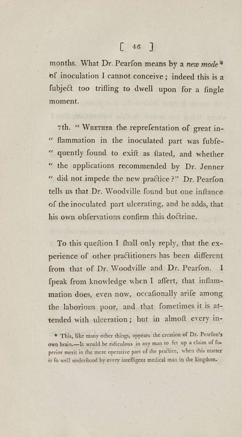 [) 46n J months. What Dr. Pearfon means by a new mode * _of inoculation I cannot conceive; indeed this is 2 fubject too trifling to dwell upon for a fingle moment. 7th. “‘ Wuertuerr the reprefentation of great in- “ flammation in the inoculated part was fubfe- ““ quently found to exift as ftated, and whether “ the applications recommended by Dr. Jenner « did not impede the new practice >” Dr. Pearfon tells us that Dr. Woodville found but one inftance of the inoculated part ulcerating, and he adds, that his own obfervations confirm this doctrine. To this queftion I fhall only reply, that the ex- perience of other practitioners has been different from that of Dr. Woodville and Dr. Pearfon. I {peak from knowledge when I afiert, that inflam- mation does, even now, occafionally arife among the laborious poor, and that fometimes it is at- tended with ulceration; but in almoft every in- * This, like many other things, appears the creation of Dr. Pearfon’s own brain.—It would be ridiculous in any man to fet up a claim of fue perior merit in the mere operative part of the praétice, when this matter is fo well underftood by every intelligent medical man in the kmgdom.