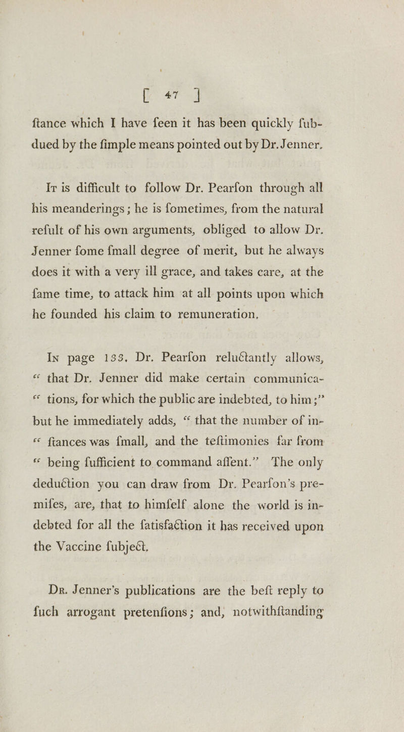 fe eed {tance which I have feen it has been quickly fub- dued by the fimple means pointed out by Dr. Jenner. Ir is difficult to follow Dr. Pearfon through all his meanderings ; he is fometimes, from the natural refult of his own arguments, obliged to allow Dr. Jenner fome {mall degree of merit, but he always does it with a very ill grace, and takes care, at the fame time, to attack him at all points upon which he founded his claim to remuneration, In page 133. Dr. Pearfon reluctantly allows, ** that Dr. Jenner did make certain communica~ ** tions, for which the public are indebted, to him;” but he immediately adds, “ that the number of in- « fiances was {mall, and the teftimonies far from « being fufficient to command affent.”” The only deduction you can draw from Dr. Pearfon’s pre- mifes, are, that to himfelf alone the world is in- debted for all the fatisfaction it has received upon the Vaccine fubjeéct. Dr. Jenner’s publications are the beft reply to fuch arrogant pretenfions; and, notwithftanding