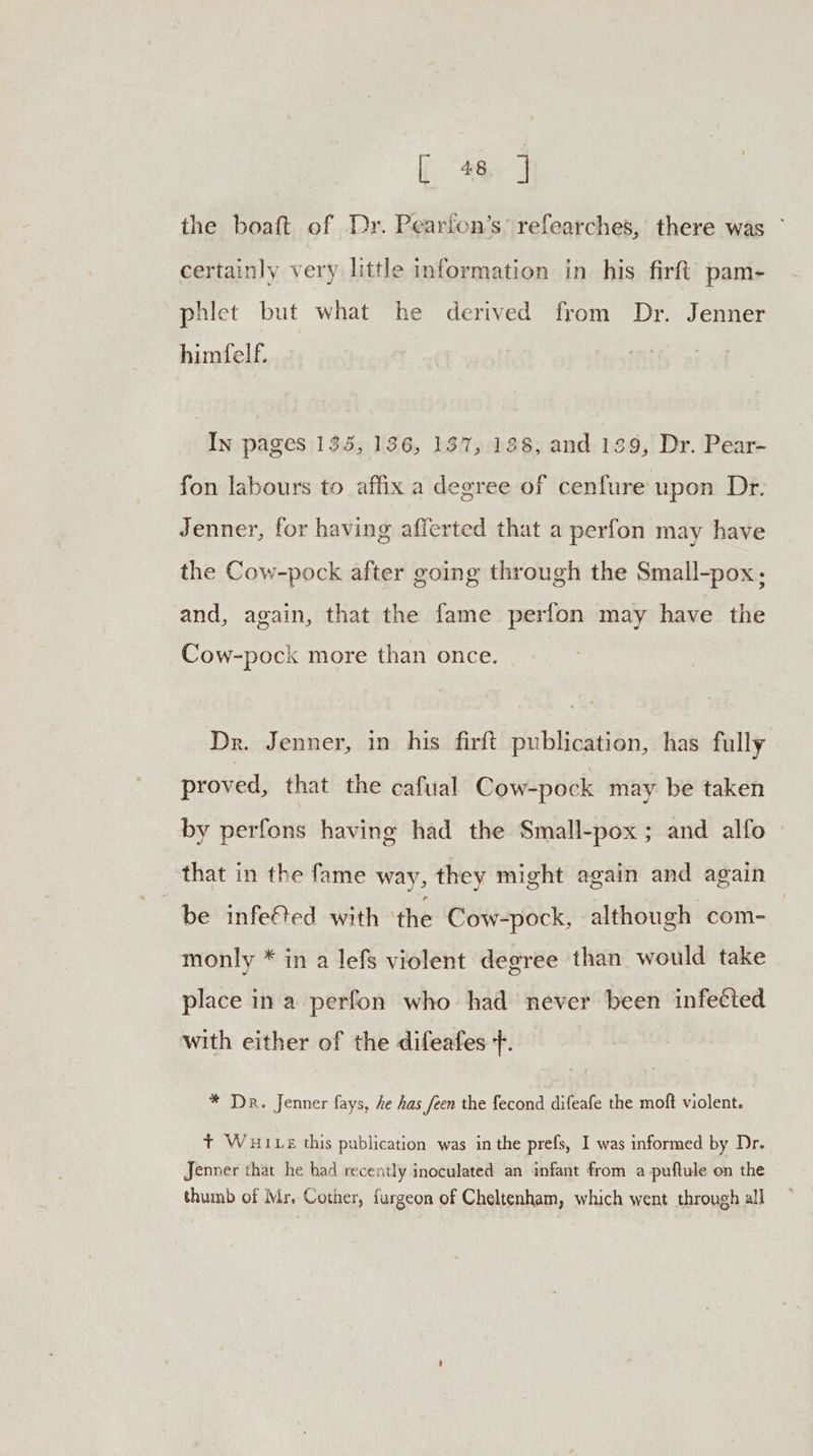the boaft of Dr. Pearfon’s’ refearches, there was ~ certainly very little information in his firft pam- phlet but what he derived from Dr. Jenner himfelf. In pages 135, 136, 137, 188, and 139, Dr. Pear- fon labours to affix a degree of cenfure upon Dr. Jenner, for having afferted that a perfon may have the Cow-pock after going through the Small-pox; and, again, that the fame perfon may have the Cow-pock more than once. Dr. Jenner, in his firft publication, has fully proved, that the cafual Cow-pock may be taken by perfons having had the Small-pox ; and alfo that in the fame way, they might again and again be infefted with ‘the Cow-pock, although com- monly * in a lefs violent degree than would take place in a perfon who had never been infected with either of the difeafes f. * Dr. Jenner fays, he has feen the fecond difeafe the moft violent. + Wui Le this publication was in the prefs, I was informed by Dr. Jenner that he had recently inoculated an infant from a puftule on the thumb of Mr, Cother, furgeon of Cheltenham, which went through all