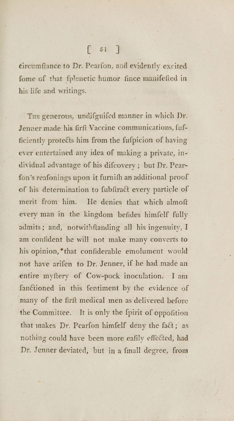 [J circumftance to Dr. Pearfon, and evidently excited fome of that fplenetic humor fince manifefied in his life and writings. Tu generous, undifguifed manner in which Dr. Jenner made his firft Vaccine communications, luf- ficiently protects him from the fulpicion of having ever entertained any idea of making a private, in- dividual advantage of his difcovery ; but Dr. Pear- fon’s reafonings upon it furnifh an additional proof of his determination to fubftra&t every particle of merit from him. He denies that which almoft every man in the kingdom befides himfelf fully admits; and, notwithftanding all his ingenuity, I am confident he will not make many converts to his opinion, *that confiderable emolument would not have arifen to Dr. Jenner, if he had made an entire myftery of Cow-pock inoculation. I am -fanétioned in this fentiment by the evidence of many of the firft medical men as delivered before the Committee. It is only the {pirit of oppofition that makes Dr. Pearfon himfelf deny the faét; as nothing could have been more eafily effected, had Dr. Jenner deviated, but in a fmall degree, from