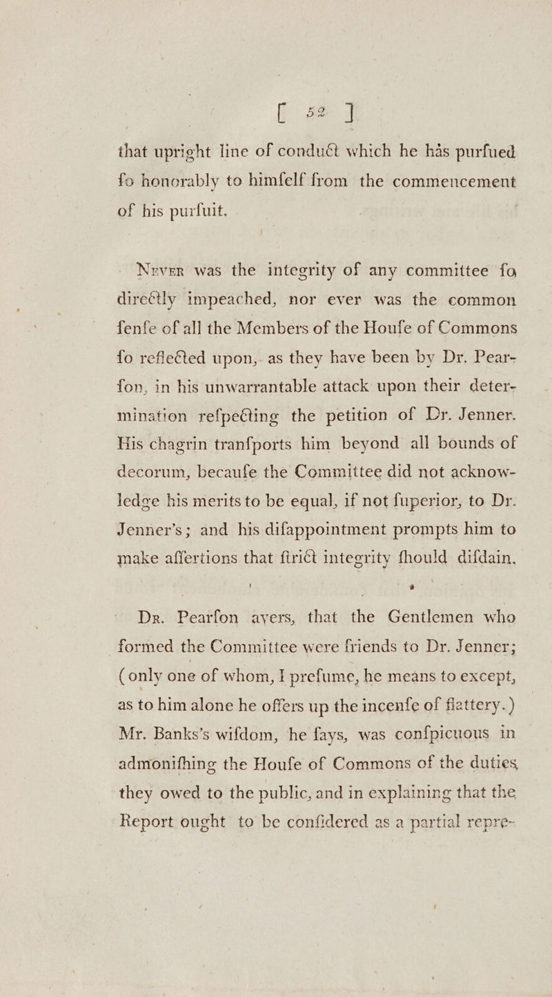 that upright line of conduét which he has purfued fo honorably to himfelf from the commencement of his purfuit. Nrver was the integrity of any committee fo directly impeached, nor ever was the common fenfe of all the Members of the Houfe of Commons fo reflected upon,. as they have been by Dr. Pear- fon, in his unwarrantable attack upon their deter- mination refpe€ting the petition of Dr. Jenner. His chagrin tranfports him beyond all bounds of decorum, becaufe the Committee did not acknow- ledge his merits to be equal, if not fuperior, to Dr. Jenner’s; and his difappointment prompts him to make affertions that {trict integrity fhould difdain. | | ess Dr. Pearfon avers, that the Gentlemen who formed the Committee were friends to Dr. Jenner; (only one of whom, I prefume, he means to except, as to him alone he offers up the incenfe of flattery.) Mr. Banks’s wifdom, he fays, was conf{picuous in admonifhing the Houfe of Commons of the duties, they owed to the public, and in explaining that the Report ought to be confidered as a partial repre-