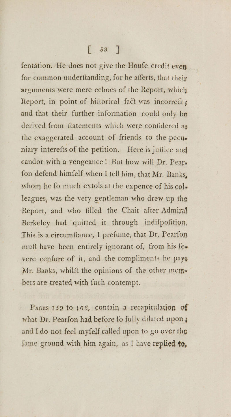 [ 33 |] fentation. He does not give the Houfe credit evey fer common underftanding, for he afferts, that their arguments were mere echoes of the Report, which Report, in point of hiftorical fact was incorreét; and that their further information could only be derived from ftatements which were confidered ag the exaggerated account of friends to the pecus niary interefis of the petition, Here is juftice and candor with a vengeance! But how will Dr. Pears fon defend himfelf when I tell him, that Mr. Banks, whom he fo much extols at the expence of his col leagues, was the very gentleman who drew up the Report, and who filled the Chair after Admiral Berkeley had quitted it through indilpofition. This is a circumftance, I prefume, that Dr. Pearfon muft have been entirely ignorant of, from his fes vere cenfure of it, and the compliments he payg Mr. Banks, whilft the opinions of the other mem= bers are treated with fuch contempt. Pacrs 159 to 162, contain a recapitulation of what Dr. Pearfon had before fo fully dilated upon ; and Ido not feel myfelf called upon to go over the fame ground with him again, as I have replied to,